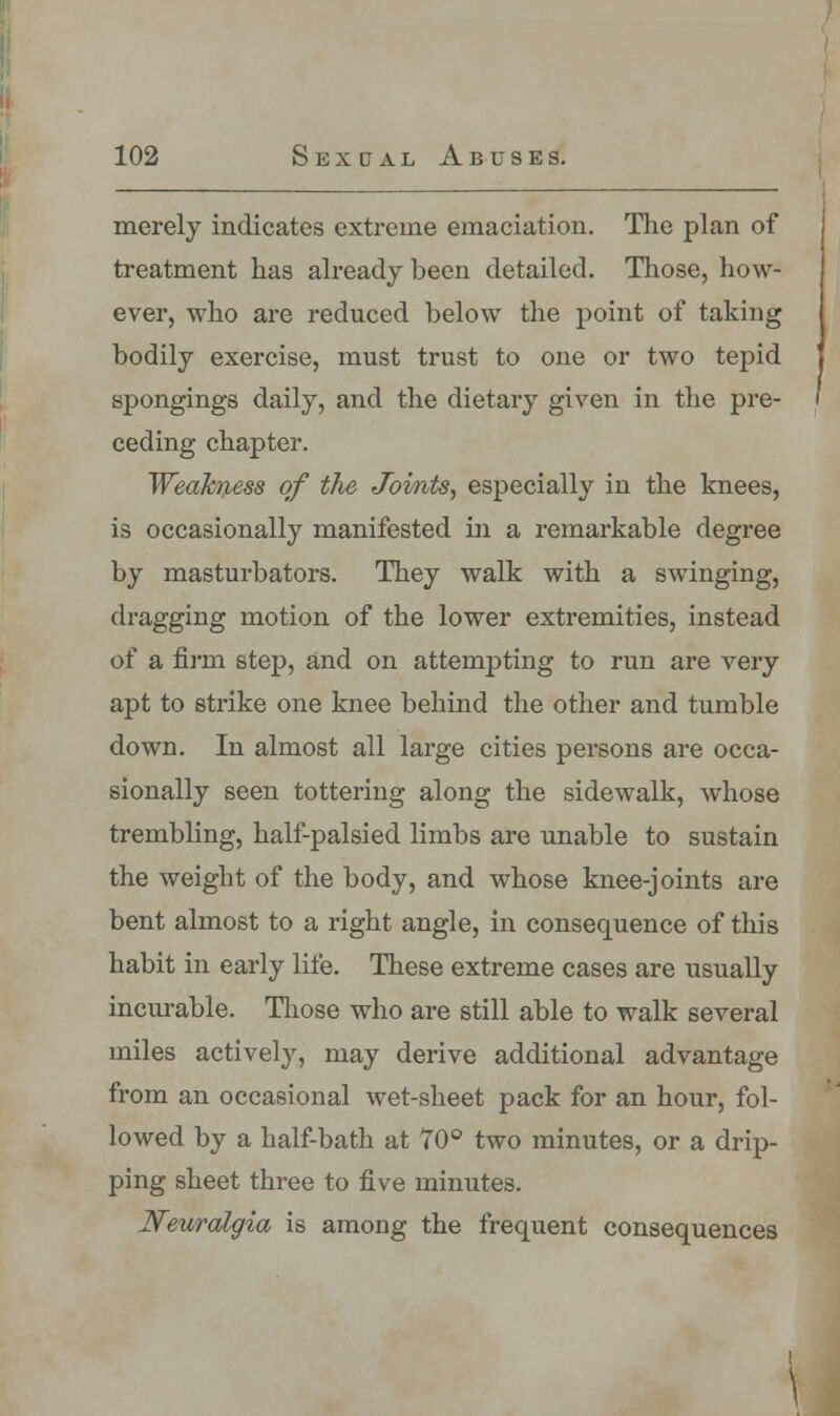 merely indicates extreme emaciation. The plan of treatment has already been detailed. Those, how- ever, who are reduced below the point of taking bodily exercise, must trust to one or two tepid spongings daily, and the dietary given in the pre- ceding chapter. Weakness of the Joints, especially in the knees, is occasionally manifested in a remarkable degree by masturbators. They walk with a swinging, dragging motion of the lower extremities, instead of a firm step, and on attempting to run are very apt to strike one knee behind the other and tumble down. In almost all large cities persons are occa- sionally seen tottering along the sidewalk, whose trembling, half-palsied limbs are unable to sustain the weight of the body, and whose knee-joints are bent almost to a right angle, in consequence of this habit in early life. These extreme cases are usually incurable. Those who are still able to walk several miles actively, may derive additional advantage from an occasional wet-sheet pack for an hour, fol- lowed by a half-bath at 70° two minutes, or a drip- ping sheet three to five minutes. Neuralgia is among the frequent consequences