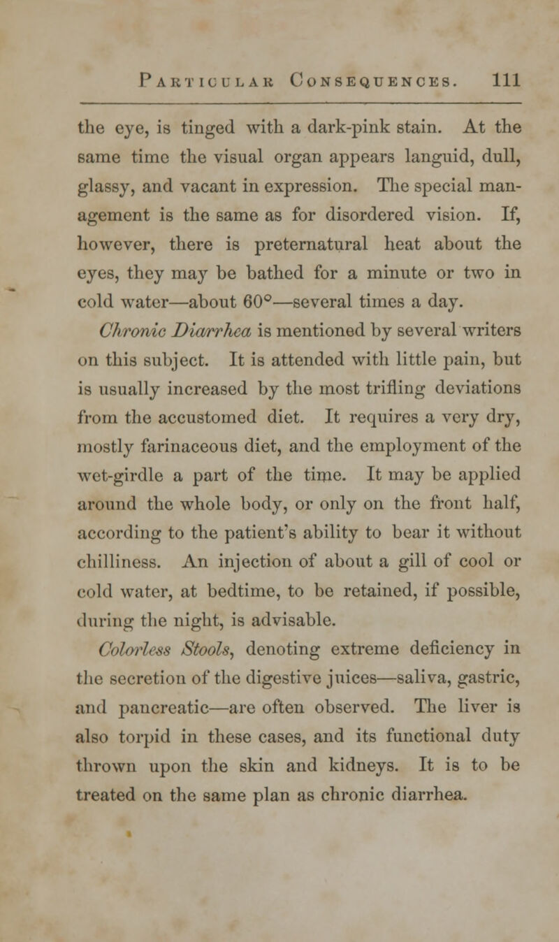 the eye, is tinged with a dark-pink stain. At the same time the visual organ appears languid, dull, glassy, and vacant in expression. The special man- agement is the same as for disordered vision. If, however, there is preternatural heat about the eyes, they may be bathed for a minute or two in cold water—about 60°—several times a day. Chronic Diarrhea is mentioned by several writers on this subject. It is attended with little pain, but is usually increased by the most trifling deviations from the accustomed diet. It requires a very dry, mostly farinaceous diet, and the employment of the wet-girdle a part of the time. It may be applied around the whole body, or only on the front half, according to the patient's ability to bear it without chilliness. An injection of about a gill of cool or cold water, at bedtime, to be retained, if possible, during the night, is advisable. Colorless Stools, denoting extreme deficiency in the secretion of the digestive juices—saliva, gastric, and pancreatic—are often observed. The liver is also torpid in these cases, and its functional duty thrown upon the skin and kidneys. It is to be treated on the same plan as chronic diarrhea.