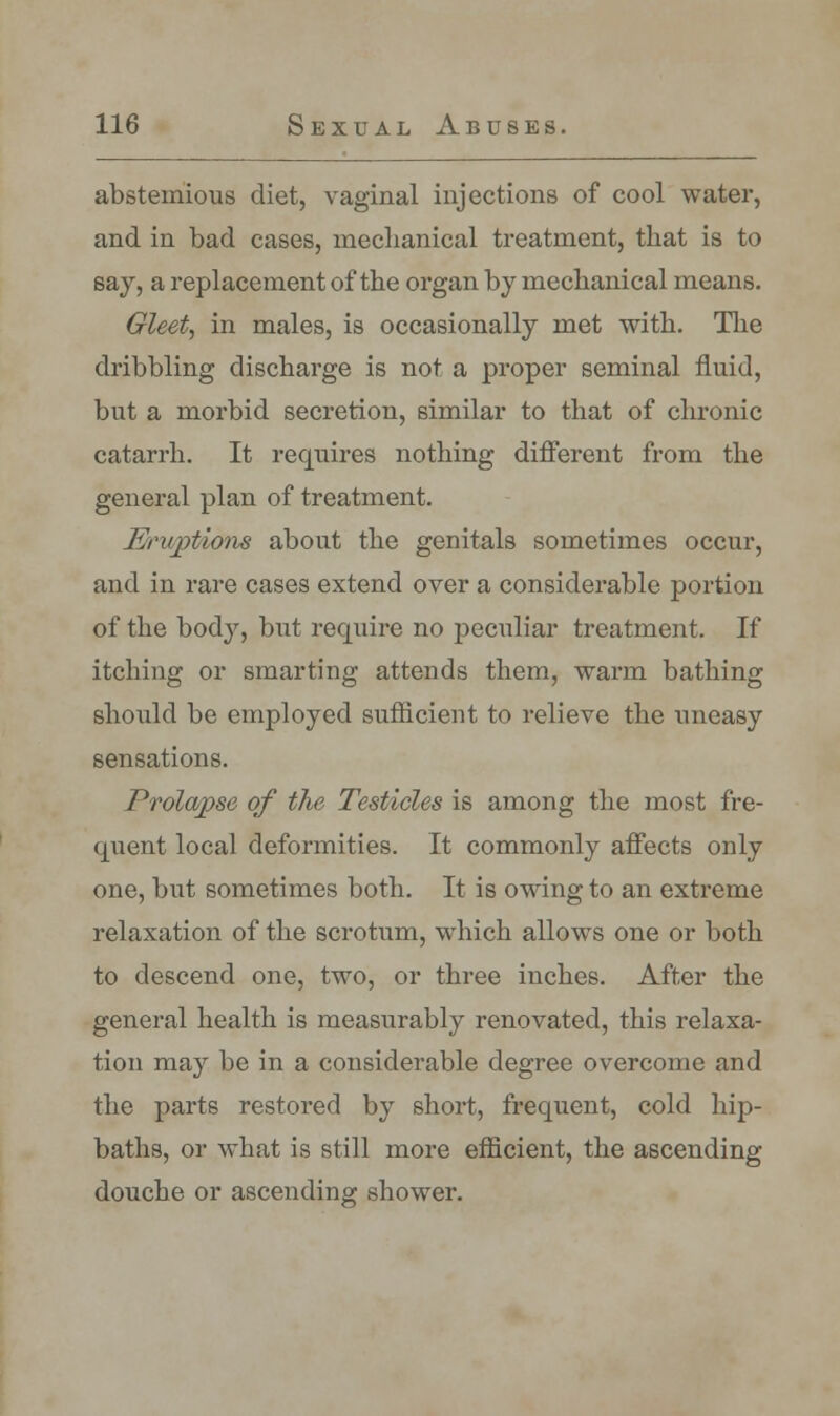 abstemious diet, vaginal injections of cool water, and in bad cases, mechanical treatment, that is to say, a replacement of the organ by mechanical means. Gleet, in males, is occasionally met with. The dribbling discharge is not a proper seminal fluid, but a morbid secretion, similar to that of chronic catarrh. It requires nothing different from the general plan of treatment. Eruptions about the genitals sometimes occur, and in rare cases extend over a considerable portion of the body, but require no peculiar treatment. If itching or smarting attends them, warm bathing should be employed sufficient to relieve the uneasy sensations. Prolapse of the Testicles is among the most fre- quent local deformities. It commonly affects only one, but sometimes both. It is owing to an extreme relaxation of the scrotum, which allows one or both to descend one, two, or three inches. After the general health is measurably renovated, this relaxa- tion may be in a considerable degree overcome and the parts restored by short, frequent, cold hip- baths, or what is still more efficient, the ascending douche or ascending shower.