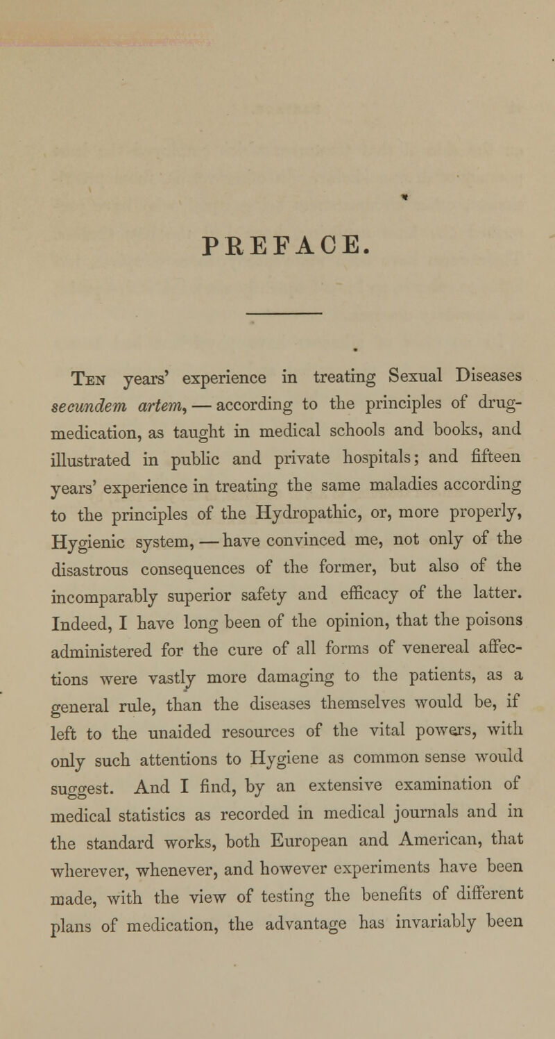 PREFACE. Ten years' experience in treating Sexual Diseases secundem artem, — according to the principles of drug- medication, as taught in medical schools and books, and illustrated in public and private hospitals; and fifteen years' experience in treating the same maladies according to the principles of the Hydropathic, or, more properly, Hygienic system,—have convinced me, not only of the disastrous consequences of the former, but also of the incomparably superior safety and efficacy of the latter. Indeed, I have long been of the opinion, that the poisons administered for the cure of all forms of venereal affec- tions were vastly more damaging to the patients, as a general rule, than the diseases themselves would be, if left to the unaided resources of the vital powers, with only such attentions to Hygiene as common sense would suggest. And I find, by an extensive examination of medical statistics as recorded in medical journals and in the standard works, both European and American, that wherever, whenever, and however experiments have been made, with the view of testing the benefits of different plans of medication, the advantage has invariably been