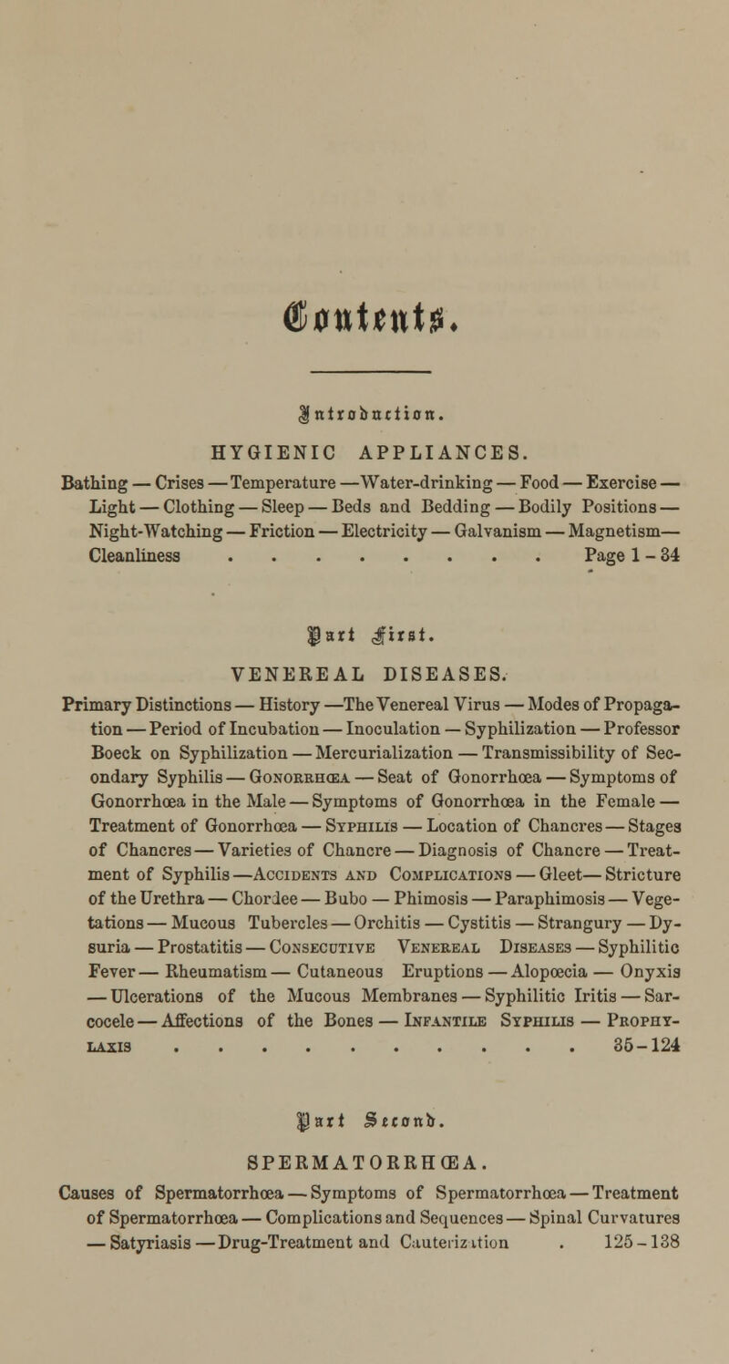 (RvuUnU. Introbnttion. HYGIENIC APPLIANCES. Bathing — Crises—Temperature —Water-drinking — Food — Exercise — Light — Clothing — Sleep — Beds and Bedding — Bodily Positions — Night-Watching — Friction — Electricity — Galvanism — Magnetism— Cleanliness Page 1-34 $art <first. VENEREAL DISEASES. Primary Distinctions — History —The Venereal Virus — Modes of Propaga- tion — Period of Incubation — Inoculation — Syphilization — Professor Boeck on Syphilization — Mercurialization — Transmissibility of Sec- ondary Syphilis — Gonorrhoea — Seat of Gonorrhoea — Symptoms of Gonorrhoea in the Male — Symptoms of Gonorrhoea in the Female — Treatment of Gonorrhoea — Syphilis — Location of Chancres—Stages of Chancres — Varieties of Chancre — Diagnosis of Chancre — Treat- ment of Syphilis —Accidents and Complications — Gleet— Stricture of the Urethra — Chordee — Bubo — Phimosis — Paraphimosis — Vege- tations — Mucous Tubercles — Orchitis — Cystitis — Strangury — Dy- suria — Prostatitis — Consecutive Venereal Diseases — Syphilitic Fever— Rheumatism— Cutaneous Eruptions — Alopoecia — Onyxis — Ulcerations of the Mucous Membranes — Syphilitic Iritis — Sar- cocele — Affections of the Bones — Infantile Syphilis — Prophy- laxis 35-124 $Jart Setontr. SPERMATORRHEA. Causes of Spermatorrhoea — Symptoms of Spermatorrhoea — Treatment of Spermatorrhoea — Complications and Sequences — Spinal Curvatures — Satyriasis—Drug-Treatment and Cauterization . 125-138