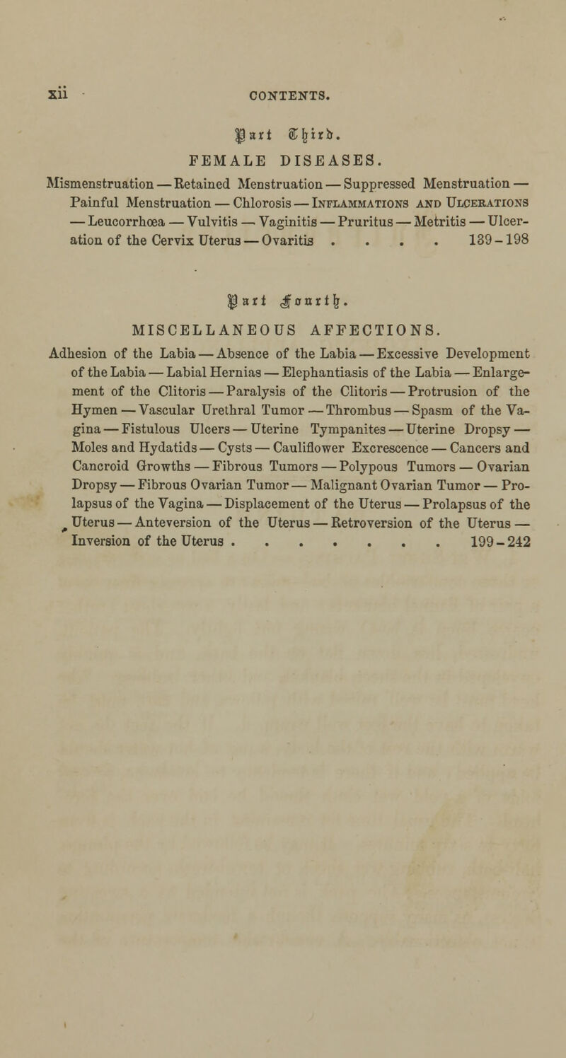 fart «feirb. FEMALE DISEASES. Mismenstruation—Retained Menstruation — Suppressed Menstruation — Painful Menstruation — Chlorosis — Inflammations and Ulcerations — Leucorrhoea — Vulvitis — Vaginitis — Pruritus — Metritis — Ulcer- ation of the Cervix Uterus— Ovaritis .... 139-198 $art Jonri|r. MISCELLANEOUS AFFECTIONS. Adhesion of the Labia — Absence of the Labia — Excessive Development of the Labia — Labial Hernias — Elephantiasis of the Labia — Enlarge- ment of the Clitoris — Paralysis of the Clitoris — Protrusion of the Hymen — Vascular Urethral Tumor — Thrombus — Spasm of the Va- gina — Fistulous Ulcers — Uterine Tympanites — Uterine Dropsy — Moles and Hydatids — Cysts — Cauliflower Excrescence — Cancers and Cancroid Growths — Fibrous Tumors — Polypous Tumors — Ovarian Dropsy — Fibrous Ovarian Tumor— Malignant Ovarian Tumor — Pro- lapsus of the Vagina — Displacement of the Uterus — Prolapsus of the Uterus — Anteversion of the Uterus — Retroversion of the Uterus — Inversion of the Uterus 199 - 242