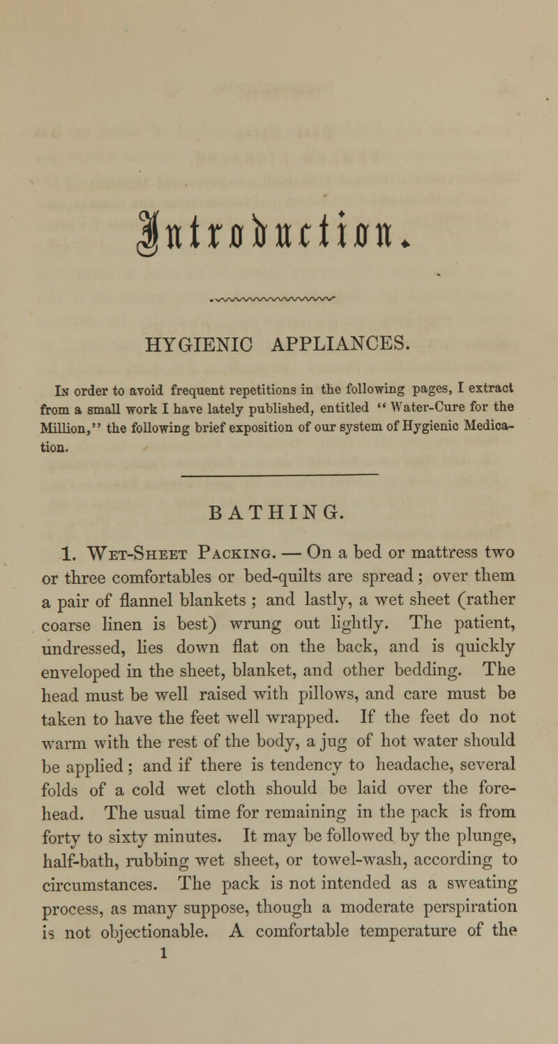 tttofotutbiu HYGIENIC APPLIANCES. In order to avoid frequent repetitions in the following pages, I extract from a small work I have lately published, entitled  Water-Cure for the Million, the following brief exposition of our system of Hygienic Medica- tion. BATHING. 1. Wet-Sheet Packing. — On a bed or mattress two or three comfortables or bed-quilts are spread; over them a pair of flannel blankets ; and lastly, a wet sheet (rather coarse linen is best) wrung out lightly. The patient, undressed, lies down flat on the back, and is quickly enveloped in the sheet, blanket, and other bedding. The head must be well raised with pillows, and care must be taken to have the feet well wrapped. If the feet do not warm with the rest of the body, a jug of hot water should be applied; and if there is tendency to headache, several folds of a cold wet cloth should be laid over the fore- head. The usual time for remaining in the pack is from forty to sixty minutes. It may be followed by the plunge, half-bath, rubbing wet sheet, or towel-wash, according to circumstances. The pack is not intended as a sweating process, as many suppose, though a moderate perspiration is not objectionable. A comfortable temperature of the