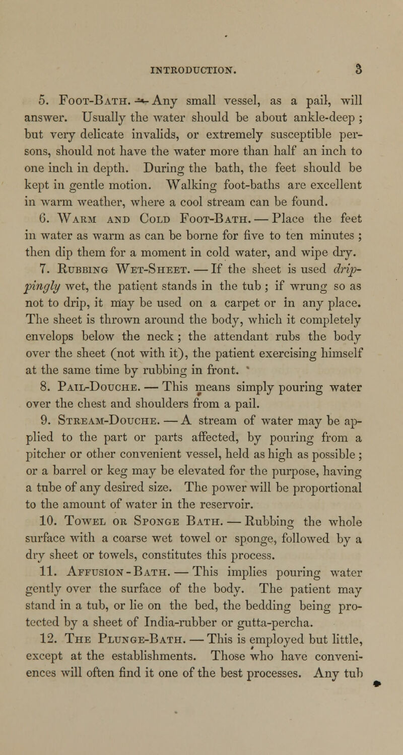 5. Foot-Bath. -*- Any small vessel, as a pail, will answer. Usually the water should be about ankle-deep ; but very delicate invalids, or extremely susceptible per- sons, should not have the water more than half an inch to one inch in depth. During the bath, the feet should be kept in gentle motion. Walking foot-baths are excellent in warm weather, where a cool stream can be found. 6. Warm and Cold Foot-Bath. — Place the feet in water as warm as can be borne for five to ten minutes ; then dip them for a moment in cold water, and wipe dry. 7. Rubbing Wet-Sheet.—If the sheet is used drip- 'pingly wet, the patient stands in the tub ; if wrung so as not to drip, it may be used on a carpet or in any place. The sheet is thrown around the body, which it completely envelops below the neck ; the attendant rubs the body over the sheet (not with it), the patient exercising himself at the same time by rubbing in front. ' 8. Pail-Douche. — This means simply pouring water over the chest and shoulders from a pail. 9. Stream-Douche. — A stream of water may be ap- plied to the part or parts affected, by pouring from a pitcher or other convenient vessel, held as high as possible ; or a barrel or keg may be elevated for the purpose, having a tube of any desired size. The power will be proportional to the amount of water in the reservoir. 10. Towel or Sponge Bath. — Rubbing the whole surface with a coarse wet towel or sponge, followed by a dry sheet or towels, constitutes this process. 11. Affusion-Bath. — This implies pouring water gently over the surface of the body. The patient may stand in a tub, or lie on the bed, the bedding being pro- tected by a sheet of India-rubber or gutta-percha. 12. The Plunge-Bath. — This is employed but little, except at the establishments. Those who have conveni- ences will often find it one of the best processes. Any tub