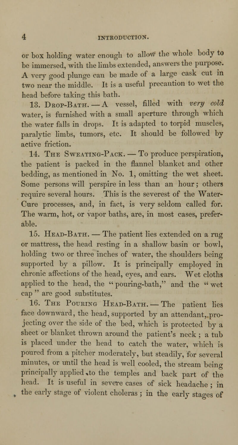 or box holding water enough to allow the whole body to be immersed, with the limbs extended, answers the purpose. A very good plunge can be made of a large cask cut in two near the middle. It is a useful precaution to wet the head before taking this bath. 13. Drop-Bath.—A vessel, filled with very cold water, is furnished with a small aperture through which the water falls in drops. It is adapted to torpid muscles, paralytic limbs, tumors, etc. It should be followed by active friction. 14. The Sweating-Pack. — To produce perspiration, the patient is packed in the flannel blanket and other bedding, as mentioned in No. 1, omitting the wet sheet. Some persons will perspire in less than an hour; others require several hours. This is the severest of the Water- Cure processes, and, in fact, is very seldom called for. The warm, hot, or vapor baths, are, in most cases, prefer- able. 15. Head-Bath. — The patient lies extended on a nig or mattress, the head resting in a shallow basin or bowl, holding two or three inches of water, the shoulders being supported by a pillow. It is principally employed in chronic affections of the head, eyes, and ears. Wet cloths applied to the head, the  pouring-bath, and the  wet cap  are good substitutes. 16. The Pouring Head-Bath. — The patient lies face downward, the head, supported by an attendant, pro- jecting over the side of the bed, which is protected by a sheet or blanket thrown around the patient's neck ; a tub is placed under the head to catch the water, which is poured from a pitcher moderately, but steadily, for several minutes, or until the head is well cooled, the stream being principally applied ,to the temples and back part of the head. It is useful in severe cases of sick headache ; in the early stage of violent choleras ; in the early stao-es of