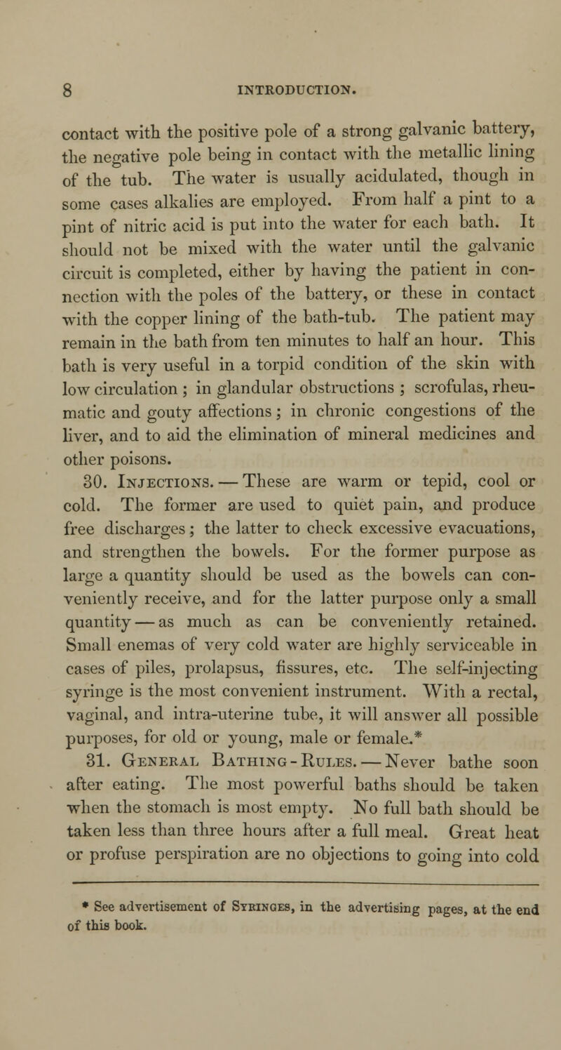 contact with the positive pole of a strong galvanic battery, the negative pole being in contact with the metallic lining of the tub. The water is usually acidulated, though in some cases alkalies are employed. From half a pint to a pint of nitric acid is put into the water for each bath. It should not be mixed with the water until the galvanic circuit is completed, either by having the patient in con- nection with the poles of the battery, or these in contact with the copper lining of the bath-tub. The patient may remain in the bath from ten minutes to half an hour. This bath is very useful in a torpid condition of the skin with low circulation ; in glandular obstructions ; scrofulas, rheu- matic and gouty affections; in chronic congestions of the liver, and to aid the elimination of mineral medicines and other poisons. 30. Injections. — These are warm or tepid, cool or cold. The former are used to quiet pain, and produce free discharges; the latter to check excessive evacuations, and strengthen the bowels. For the former purpose as large a quantity should be used as the bowels can con- veniently receive, and for the latter purpose only a small quantity — as much as can be conveniently retained. Small enemas of very cold water are highly serviceable in cases of piles, prolapsus, fissures, etc. The self-injecting syringe is the most convenient instrument. With a rectal, vaginal, and intra-uterine tube, it will answer all possible purposes, for old or young, male or female.* 31. General Bathing-Rules. — Never bathe soon after eating. The most powerful baths should be taken when the stomach is most empty. No full bath should be taken less than three hours after a full meal. Great heat or profuse perspiration are no objections to going into cold * See advertisement of Syringes, in the advertising pages, at the end of this book.