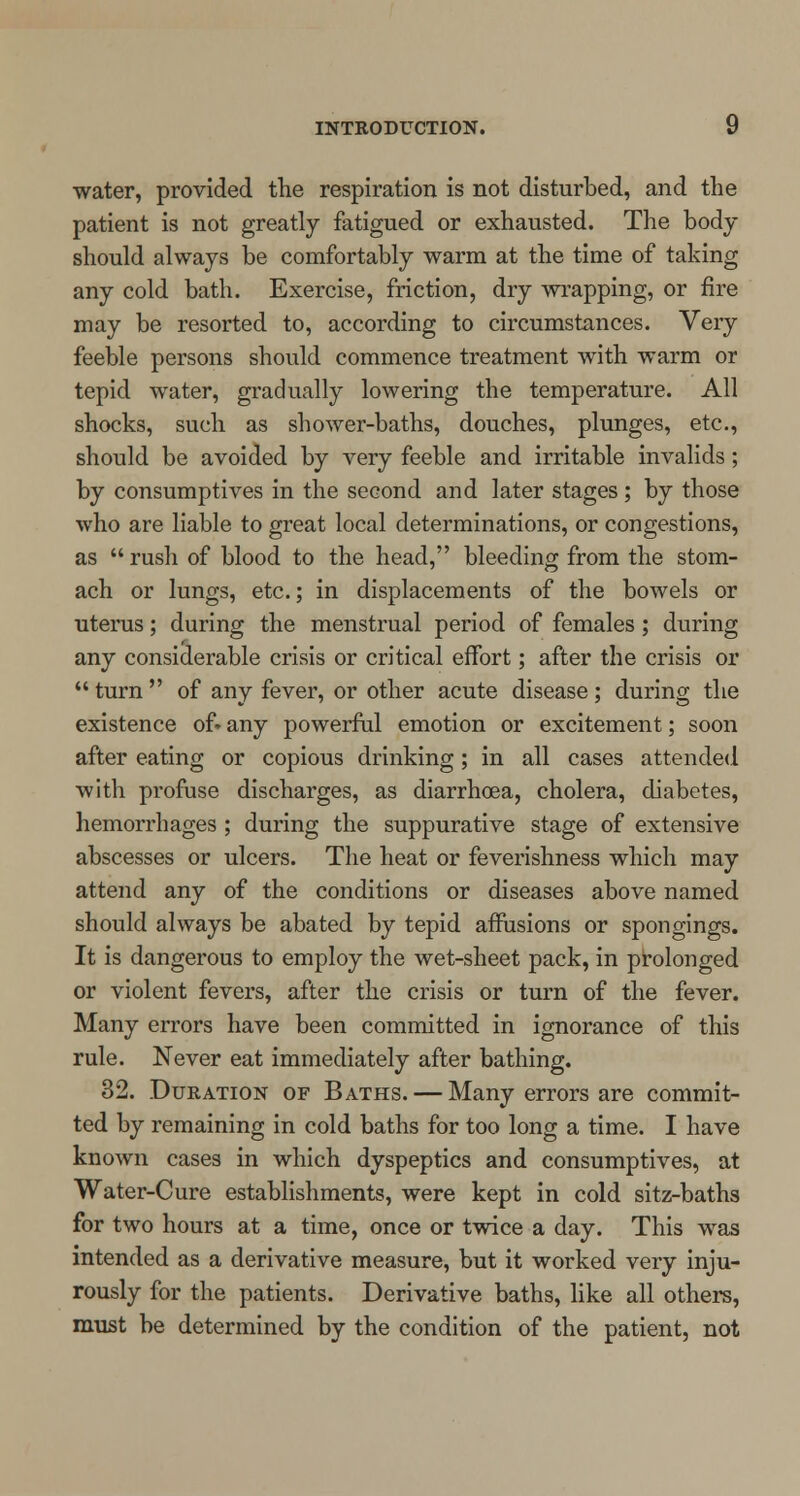 water, provided the respiration is not disturbed, and the patient is not greatly fatigued or exhausted. The body should always be comfortably warm at the time of taking any cold bath. Exercise, friction, dry wrapping, or fire may be resorted to, according to circumstances. Very feeble persons should commence treatment with warm or tepid water, gradually lowering the temperature. All shocks, such as shower-baths, douches, plunges, etc., should be avoided by very feeble and irritable invalids ; by consumptives in the second and later stages ; by those who are liable to great local determinations, or congestions, as  rush of blood to the head, bleeding from the stom- ach or lungs, etc.; in displacements of the bowels or uterus; during the menstrual period of females; during any considerable crisis or critical effort; after the crisis or  turn  of any fever, or other acute disease; during the existence of» any powerful emotion or excitement; soon after eating or copious drinking; in all cases attended with profuse discharges, as diarrhoea, cholera, diabetes, hemorrhages ; during the suppurative stage of extensive abscesses or ulcers. The heat or feverishness which may attend any of the conditions or diseases above named should always be abated by tepid affusions or spongings. It is dangerous to employ the wet-sheet pack, in prolonged or violent fevers, after the crisis or turn of the fever. Many errors have been committed in ignorance of this rule. Never eat immediately after bathing. 32. Duration of Baths. — Many errors are commit- ted by remaining in cold baths for too long a time. I have known cases in which dyspeptics and consumptives, at Water-Cure establishments, were kept in cold sitz-baths for two hours at a time, once or twice a day. This was intended as a derivative measure, but it worked very inju- rously for the patients. Derivative baths, like all others, must be determined by the condition of the patient, not