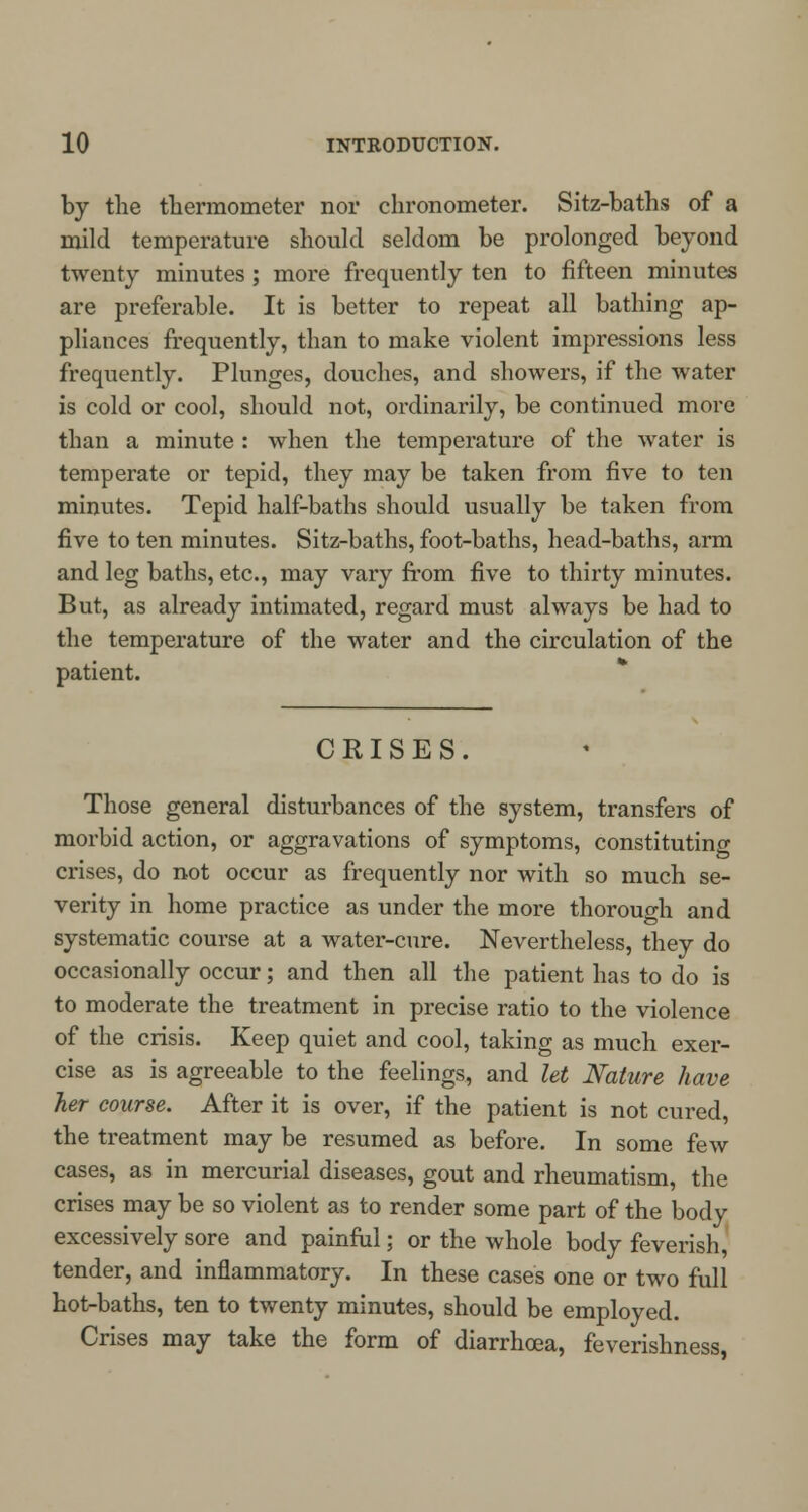 by the thermometer nor chronometer. Sitz-baths of a mild temperature should seldom be prolonged beyond twenty minutes ; more frequently ten to fifteen minutes are preferable. It is better to repeat all bathing ap- pliances frequently, than to make violent impressions less frequently. Plunges, douches, and showers, if the water is cold or cool, should not, ordinarily, be continued more than a minute : when the temperature of the water is temperate or tepid, they may be taken from five to ten minutes. Tepid half-baths should usually be taken from five to ten minutes. Sitz-baths, foot-baths, head-baths, arm and leg baths, etc., may vary from five to thirty minutes. But, as already intimated, regard must always be had to the temperature of the water and the circulation of the patient. CRISES. Those general disturbances of the system, transfers of morbid action, or aggravations of symptoms, constituting crises, do not occur as frequently nor with so much se- verity in home practice as under the more thorough and systematic course at a water-cure. Nevertheless, they do occasionally occur; and then all the patient has to do is to moderate the treatment in precise ratio to the violence of the crisis. Keep quiet and cool, taking as much exer- cise as is agreeable to the feelings, and let Nature have her course. After it is over, if the patient is not cured, the treatment may be resumed as before. In some few cases, as in mercurial diseases, gout and rheumatism, the crises may be so violent as to render some part of the body excessively sore and painful; or the whole body feverish, tender, and inflammatory. In these cases one or two full hot-baths, ten to twenty minutes, should be employed. Crises may take the form of diarrhoea, feverishness,