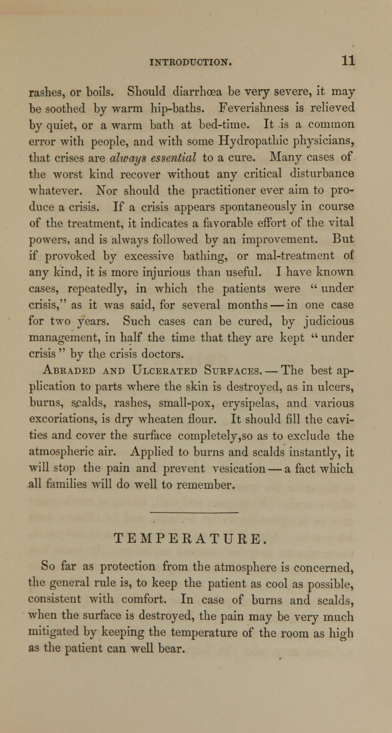 rashes, or boils. Should diarrhoea be very severe, it may- be soothed by warm hip-baths. Feverishness is relieved by quiet, or a warm bath at bed-time. It is a common error with people, and with some Hydropathic physicians, that crises are always essential to a cure. Many cases of the worst kind recover without any critical disturbance whatever. Nor should the practitioner ever aim to pro- duce a crisis. If a crisis appears spontaneously in course of the treatment, it indicates a favorable effort of the vital powers, and is always followed by an improvement. But if provoked by excessive bathing, or mal-treatment of any kind, it is more injurious than useful. I have known cases, repeatedly, in which the patients were  under crisis, as it was said, for several months — in one case for two years. Such cases can be cured, by judicious management, in half the time that they are kept  under crisis  by the crisis doctors. Abraded and Ulcerated Surfaces. — The best ap- plication to parts where the skin is destroyed, as in ulcers, burns, scalds, rashes, small-pox, erysipelas, and various excoriations, is dry wheaten flour. It should fill the cavi- ties and cover the surface completely,so as to exclude the atmospheric air. Applied to burns and scalds instantly, it will stop the pain and prevent vesication — a fact which all families will do well to remember. TEMPERATURE. So far as protection from the atmosphere is concerned, the general rule is, to keep the patient as cool as possible, consistent with comfort. In case of burns and scalds, when the surface is destroyed, the pain may be very much mitigated by keeping the temperature of the room as high as the patient can well bear.