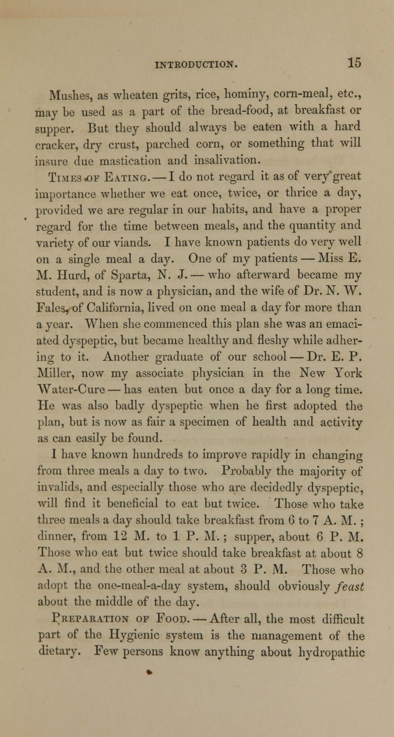 Mushes, as wheaten grits, rice, hominy, corn-meal, etc., may be used as a part of the bread-food, at breakfast or supper. But they should always be eaten with a hard cracker, dry crust, parched corn, or something that will insure clue mastication and insalivation. Times of Eating. — I do not regard it as of very great importance whether we eat once, twice, or thrice a day, provided we are regular in our habits, and have a proper regard for the time between meals, and the quantity and variety of our viands. I have known patients do very well on a single meal a day. One of my patients — Miss E. M. Hurd, of Sparta, N. J. — who afterward became my student, and is now a physician, and the wife of Dr. N. W. Fales, of California, lived on one meal a day for more than a year. When she commenced this plan she was an emaci- ated dyspeptic, but became healthy and fleshy while adher- ing to it. Another graduate of our school — Dr. E. P. Miller, now my associate physician in the New York Water-Cure — has eaten but once a day for a long time. He was also badly dyspeptic when he first adopted the plan, but is now as fair a specimen of health and activity as can easily be found. I have known hundreds to improve rapidly in changing from three meals a day to two. Probably the majority of invalids, and especially those who are decidedly dyspeptic, will find it beneficial to eat but twice. Those who take three meals a day should take breakfast from 6 to 7 A. M. ; dinner, from 12 M. to 1 P. M.; supper, about 6 P. M. Those who eat but twice should take breakfast at about 8 A. M., and the other meal at about 3 P. M. Those who adopt the one-meal-a-day system, should obviously feast about the middle of the day. Preparation of Food. — After all, the most difficult part of the Hygienic system is the management of the dietary. Few persons know anything about hydropathic