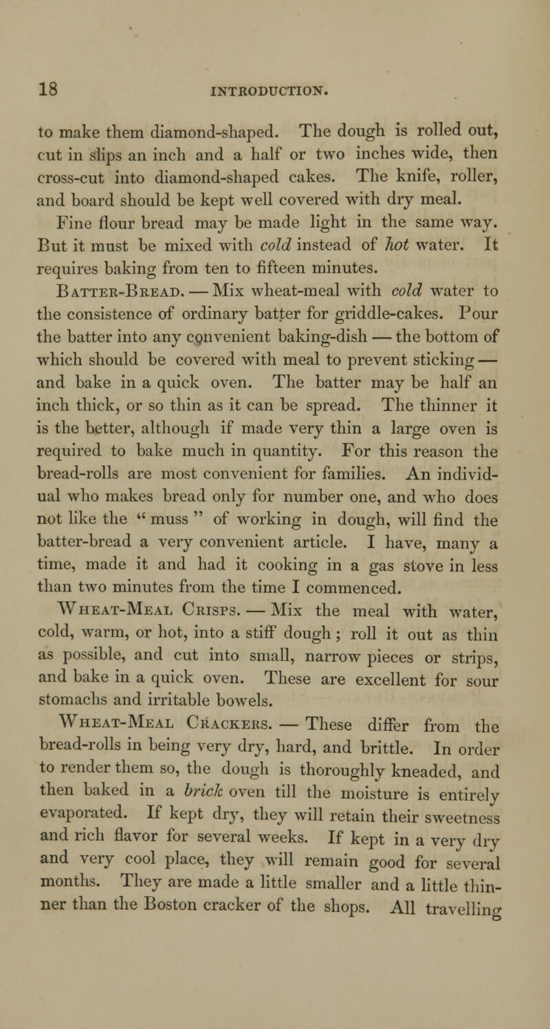 to make them diamond-shaped. The dough is rolled out, cut in slips an inch and a half or two inches wide, then cross-cut into diamond-shaped cakes. The knife, roller, and hoard should be kept well covered with dry meal. Fine flour bread may be made light in the same way. But it must be mixed with cold instead of hot water. It requires baking from ten to fifteen minutes. Batter-Bread. — Mix wheat-meal with cold water to the consistence of ordinary batter for griddle-cakes. Pour the batter into any convenient baking-dish — the bottom of which should be covered with meal to prevent sticking — and bake in a quick oven. The batter may be half an inch thick, or so thin as it can be spread. The thinner it is the better, although if made very thin a large oven is required to bake much in quantity. For this reason the bread-rolls are most convenient for families. An individ- ual who makes bread only for number one, and who does not like the  muss  of working in dough, will find the batter-bread a very convenient article. I have, many a time, made it and had it cooking in a gas stove in less than two minutes from the time I commenced. Wheat-Meal Crisps. — Mix the meal with water, cold, warm, or hot, into a stiff dough; roll it out as thin as possible, and cut into small, narrow pieces or strips, and bake in a quick oven. These are excellent for sour stomachs and irritable bowels. Wheat-Meal Crackers. — These differ from the bread-rolls in being very dry, hard, and brittle. In order to render them so, the dough is thoroughly kneaded, and then baked in a brick oven till the moisture is entirely evaporated. If kept dry, they will retain their sweetness and rich flavor for several weeks. If kept in a very dry and very cool place, they will remain good for several months. They are made a little smaller and a little thin- ner than the Boston cracker of the shops. All travelling