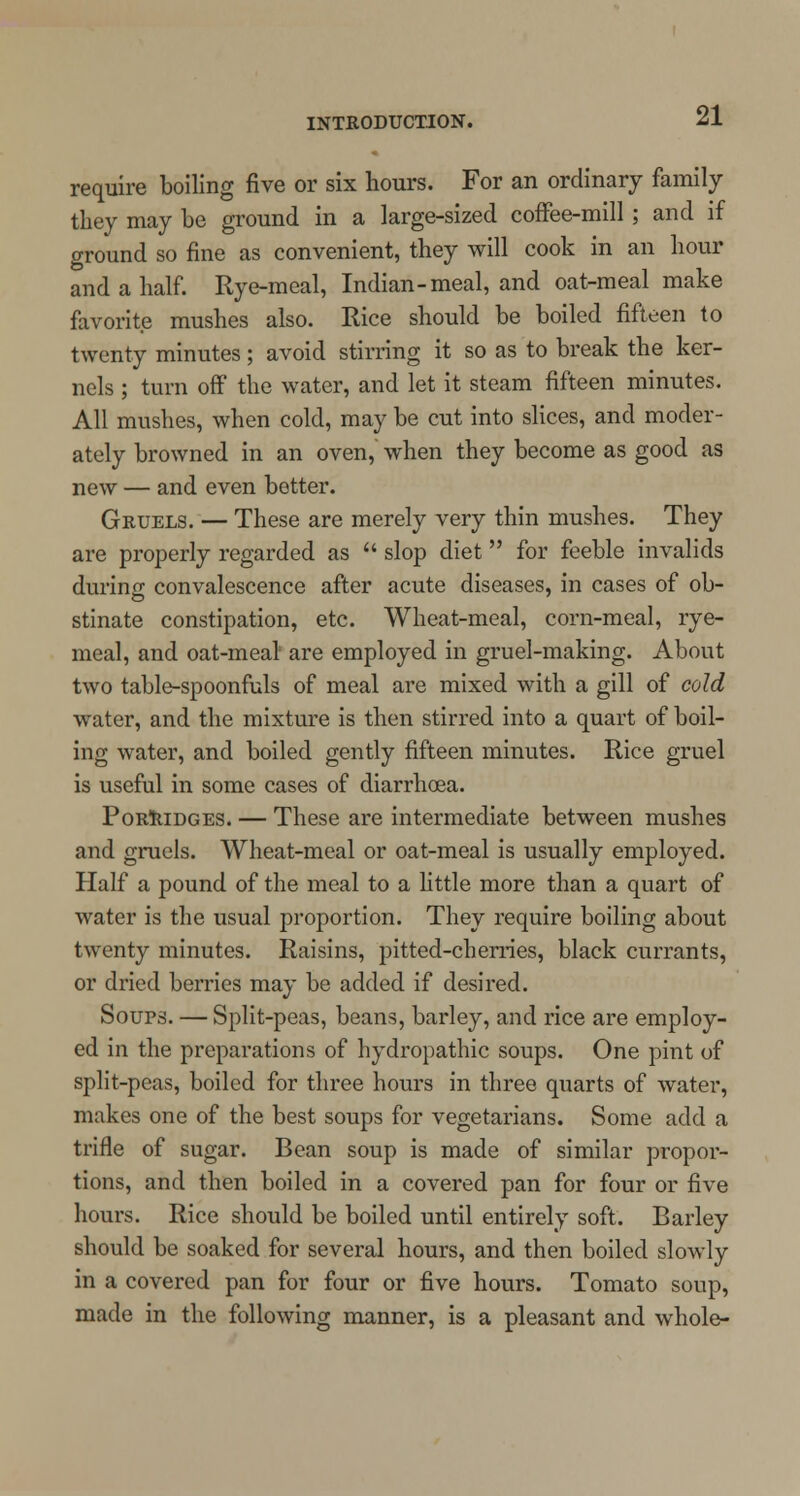 require boiling five or six hours. For an ordinary family they may be ground in a large-sized coffee-mill; and if ground so fine as convenient, they will cook in an hour and a half. Rye-meal, Indian-meal, and oat-meal make favorite mushes also. Rice should be boiled fifteen to twenty minutes; avoid stirring it so as to break the ker- nels ; turn off the water, and let it steam fifteen minutes. All mushes, when cold, may be cut into slices, and moder- ately browned in an oven, when they become as good as new — and even better. Gruels. — These are merely very thin mushes. They are properly regarded as  slop diet  for feeble invalids during convalescence after acute diseases, in cases of ob- stinate constipation, etc. Wheat-meal, corn-meal, rye- meal, and oat-meal are employed in gruel-making. About two table-spoonfuls of meal are mixed with a gill of cold water, and the mixture is then stirred into a quart of boil- ing water, and boiled gently fifteen minutes. Rice gruel is useful in some cases of diarrhoea. Porridges. — These are intermediate between mushes and gruels. Wheat-meal or oat-meal is usually employed. Half a pound of the meal to a little more than a quart of water is the usual proportion. They require boiling about twenty minutes. Raisins, pitted-cherries, black currants, or dried berries may be added if desired. Soups. — Split-peas, beans, barley, and rice are employ- ed in the preparations of hydropathic soups. One pint of split-peas, boiled for three hours in three quarts of water, makes one of the best soups for vegetarians. Some add a trifle of sugar. Bean soup is made of similar propor- tions, and then boiled in a covered pan for four or five hours. Rice should be boiled until entirely soft. Barley should be soaked for several hours, and then boiled slowly in a covered pan for four or five hours. Tomato soup, made in the following manner, is a pleasant and whole-