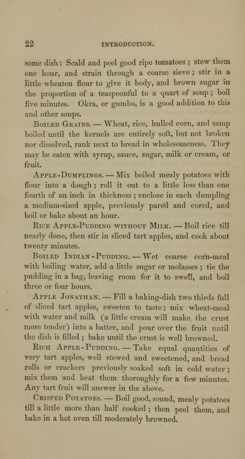 some dish: Scald and peel good ripe tomatoes ; stew them one hour, and strain through a coarse sieve ; stir in a little wheaten flour to give it body, and brown sugar in the proportion of a teaspoonful to a quart of soup ; boil five minutes. Okra, or gumbo, is a good addition to this and other soups. Boiled Grains. — Wheat, rice, hulled corn, and samp boiled until the kernels are entirely soft, but not broken nor dissolved, rank next to bread in wholesomeness. They may be eaten with syrup, sauce, sugar, milk or cream, or fruit. Apple-Dumplings. — Mix boiled mealy potatoes with flour into a dough ; roll it out to a little less than one fourth of an inch in thickness ; enclose in each dumpling a medium-sized apple, previously pare'd and cored, and boil or bake about an hour. Rice Apple-Pudding without Milk. — Boil rice till nearly done, then stir in sliced tart apples, and cook about twenty minutes. Boiled Indian-Pudding. — Wet coarse corn-meal with boiling water, add a little sugar or molasses ; tie the pudding in a bag, leaving room for it to swell, and boil three or four hours. Apple Jonathan. — Fill a baking-dish two thirds full of sliced tart apples, sweeten to taste; mix wheat-meal with water and milk (a little cream will make the crust more tender) into a batter, and pour over the fruit until the dish is filled ; bake until the crust is well browned. Rich Apple-Pudding. — Take equal quantities of very tart apples, well stewed and sweetened, and bread rolls or crackers previously soaked soft in cold water ; mix them and heat them thoroughly for a few minutes. Any tart fruit will answer in the above. Crisped Potatoes. — Boil good, sound, mealy potatoes till a little more than half cooked ; then peel them, and bake in a hot oven till moderately browned.