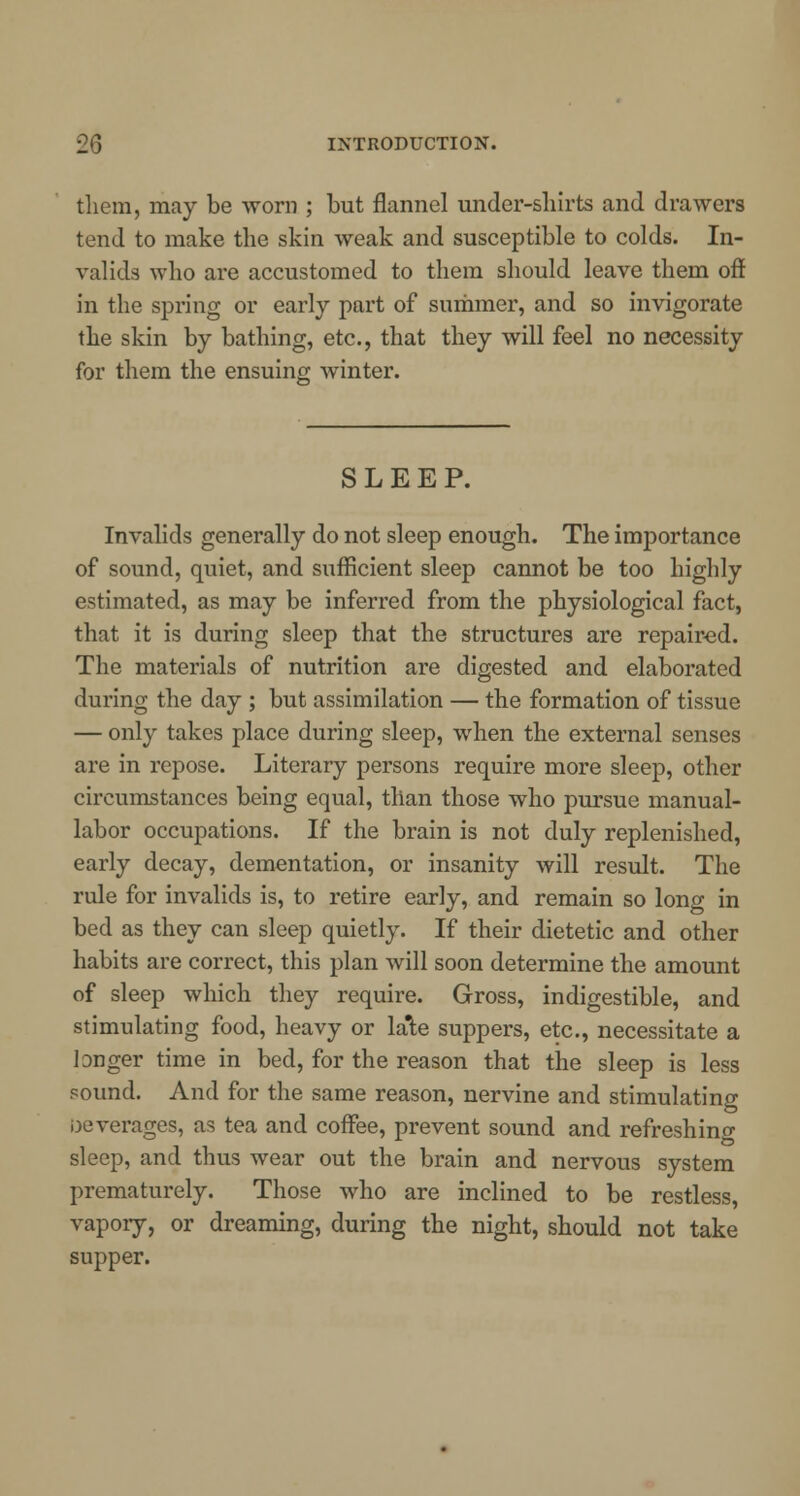 them, may be worn ; but flannel under-shirts and drawers tend to make the skin weak and susceptible to colds. In- valids who are accustomed to them should leave them off in the spring or early part of summer, and so invigorate the skin by bathing, etc., that they will feel no necessity for them the ensuing winter. SLEEP. Invalids generally do not sleep enough. The importance of sound, quiet, and sufficient sleep cannot be too highly estimated, as may be inferred from the physiological fact, that it is during sleep that the structures are repaired. The materials of nutrition are digested and elaborated during the day ; but assimilation — the formation of tissue — only takes place during sleep, when the external senses are in repose. Literary persons require more sleep, other circumstances being equal, than those who pursue manual- labor occupations. If the brain is not duly replenished, early decay, dementation, or insanity will result. The rule for invalids is, to retire early, and remain so long in bed as they can sleep quietly. If their dietetic and other habits are correct, this plan will soon determine the amount of sleep which they require. Gross, indigestible, and stimulating food, heavy or late suppers, etc., necessitate a longer time in bed, for the reason that the sleep is less sound. And for the same reason, nervine and stimulating oeverages, as tea and coffee, prevent sound and refreshing sleep, and thus wear out the brain and nervous system prematurely. Those who are inclined to be restless, vapory, or dreaming, during the night, should not take supper.