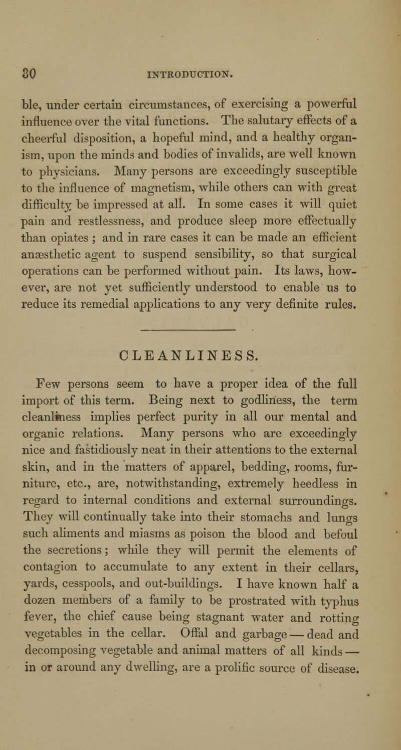 ble, under certain circumstances, of exercising a powerful influence over the vital functions. The salutary effects of a cheerful disposition, a hopeful mind, and a healthy organ- ism, upon the minds and bodies of invalids, are well known to physicians. Many persons are exceedingly susceptible to the influence of magnetism, while others can with great difficulty be impressed at all. In some cases it will quiet pain and restlessness, and produce sleep more effectually than opiates ; and in rare cases it can be made an efficient anaesthetic agent to suspend sensibility, so that surgical operations can be performed without pain. Its laws, how- ever, are not yet sufficiently understood to enable us to reduce its remedial applications to any very definite rules. CLEANLINESS. Few persons seem to have a proper idea of the full import of this term. Being next to godliness, the term cleanliness implies perfect purity in all our mental and organic relations. Many persons who are exceedingly nice and fastidiously neat in their attentions to the external skin, and in the matters of apparel, bedding, rooms, fur- niture, etc., are, notwithstanding, extremely heedless in regard to internal conditions and external surroundings. They will continually take into their stomachs and luno-s such aliments and miasms as poison the blood and befoul the secretions; while they will permit the elements of contagion to accumulate to any extent in their cellars, yards, cesspools, and out-buildings. I have known half a dozen members of a family to be prostrated with typhus fever, the chief cause being stagnant water and rotting vegetables in the cellar. Offal and garbage — dead and decomposing vegetable and animal matters of all kinds — in or around any dwelling, are a prolific source of disease.