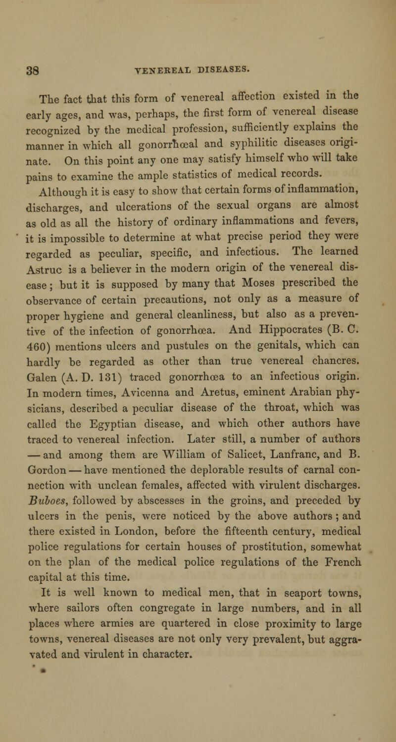 The fact that this form of venereal affection existed in the early ages, and was, perhaps, the first form of venereal disease recognized by the medical profession, sufficiently explains the manner in which all gonorrheal and syphilitic diseases origi- nate. On this point any one may satisfy himself who will take pains to examine the ample statistics of medical records. Although it is easy to show that certain forms of inflammation, discharges, and ulcerations of the sexual organs are almost as old as all the history of ordinary inflammations and fevers, it is impossible to determine at what precise period they were regarded as peculiar, specific, and infectious. The learned Astruc is a believer in the modern origin of the venereal dis- ease ; but it is supposed by many that Moses prescribed the observance of certain precautions, not only as a measure of proper hygiene and general cleanliness, but also as a preven- tive of the infection of gonorrhoea. And Hippocrates (B. C. 460) mentions ulcers and pustules on the genitals, which can hardly be regarded as other than true venereal chancres. Galen (A. D. 131) traced gonorrhoea to an infectious origin. In modern times, Avicenna and Aretus, eminent Arabian phy- sicians, described a peculiar disease of the throat, which was called the Egyptian disease, and which other authors have traced to venereal infection. Later still, a number of authors — and among them are William of Salicet, Lanfranc, and B. Gordon — have mentioned the deplorable results of carnal con- nection with unclean females, affected with virulent discharges. Buboes, followed by abscesses in the groins, and preceded by ulcers in the penis, were noticed by the above authors; and there existed in London, before the fifteenth century, medical police regulations for certain houses of prostitution, somewhat on the plan of the medical police regulations of the French capital at this time. It is well known to medical men, that in seaport towns, where sailors often congregate in large numbers, and in all places where armies are quartered in close proximity to large towns, venereal diseases are not only very prevalent, but aggra- vated and virulent in character.