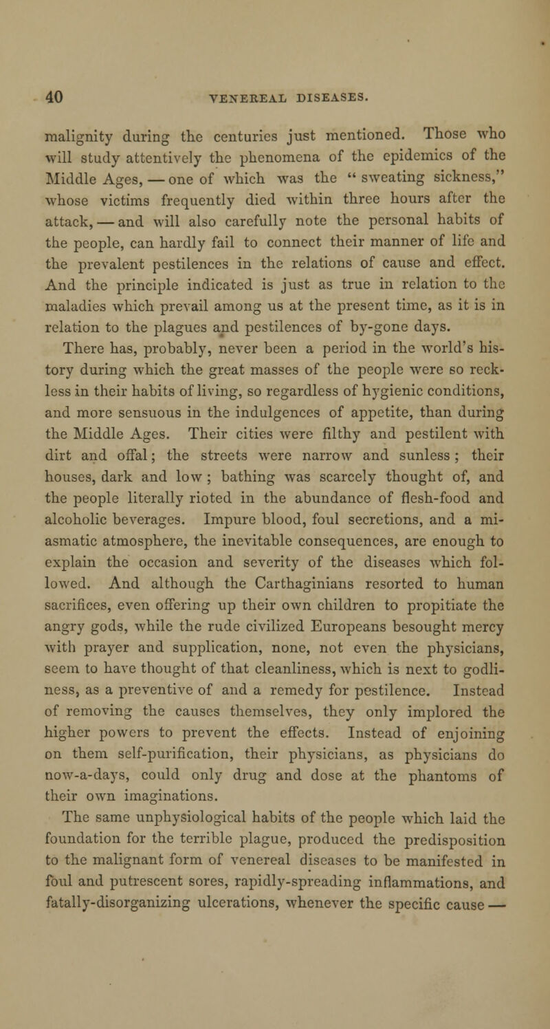 malignity during the centuries just mentioned. Those who will study attentively the phenomena of the epidemics of the Middle Ages, — one of which was the  sweating sickness, whose victims frequently died within three hours after the attack, — and will also carefully note the personal habits of the people, can hardly fail to connect their manner of life and the prevalent pestilences in the relations of cause and effect. And the principle indicated is just as true in relation to the maladies which prevail among us at the present time, as it is in relation to the plagues and pestilences of by-gone days. There has, probably, never been a period in the world's his- tory during which the great masses of the people were so reck- less in their habits of living, so regardless of hygienic conditions, and more sensuous in the indulgences of appetite, than during the Middle Ages. Their cities were filthy and pestilent with dirt and offal; the streets were narrow and sunless ; their houses, dark and low ; bathing was scarcely thought of, and the people literally rioted in the abundance of flesh-food and alcoholic beverages. Impure blood, foul secretions, and a mi- asmatic atmosphere, the inevitable consequences, are enough to explain the occasion and severity of the diseases which fol- lowed. And although the Carthaginians resorted to human sacrifices, even offering up their own children to propitiate the angry gods, while the rude civilized Europeans besought mercy with prayer and supplication, none, not even the physicians, seem to have thought of that cleanliness, which is next to godli- ness, as a preventive of and a remedy for pestilence. Instead of removing the causes themselves, they only implored the higher powers to prevent the effects. Instead of enjoining on them self-purification, their physicians, as physicians do now-a-days, could only drug and dose at the phantoms of their own imaginations. The same unphysiological habits of the people which laid the foundation for the terrible plague, produced the predisposition to the malignant form of venereal diseases to be manifested in foul and putrescent sores, rapidly-spreading inflammations, and fatally-disorganizing ulcerations, whenever the specific cause —