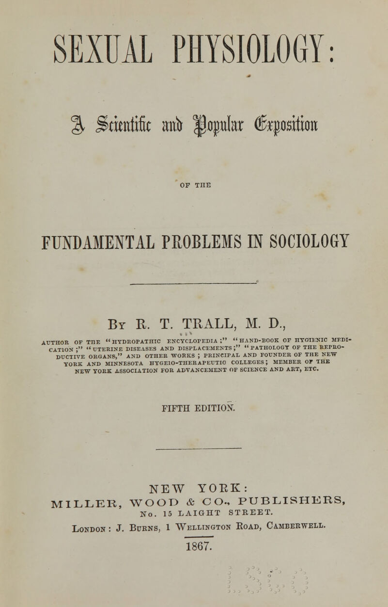 SEXUAL PHYSIOLOGY: % Scientific anfir popular fepition FUNDAMENTAL PROBLEMS IN SOCIOLOGY By R. T. TRALL, M. D., AUTHOR OP THE HYDROPATHIC ENCYCLOPEDIA:  HAND-BOOK OP HYGIENIC MEDI- CATION ; UTERINE DISEASES AND DISPLACEMENTS; PATHOLOGY OP THE REPRO- DUCTIVE ORGANS, AND OTHER WORKS J PRINCIPAL AND FOUNDER OF THE NEW YORK AND MINNESOTA HYGEIO-THERAPEUTIO COLLEGES J MEMBER OP THE NEW YORK ASSOCIATION FOR ADVANCEMENT OF SCIENCE AND ART, ETC. FIFTH EDITION. NEW YOKK: MILLER, WOOD & CO., PUBLISHERS, No. 15 LAIGHT STEEET. London : J. Burns, 1 Wellington Road, Ca.mberwell. 1867.