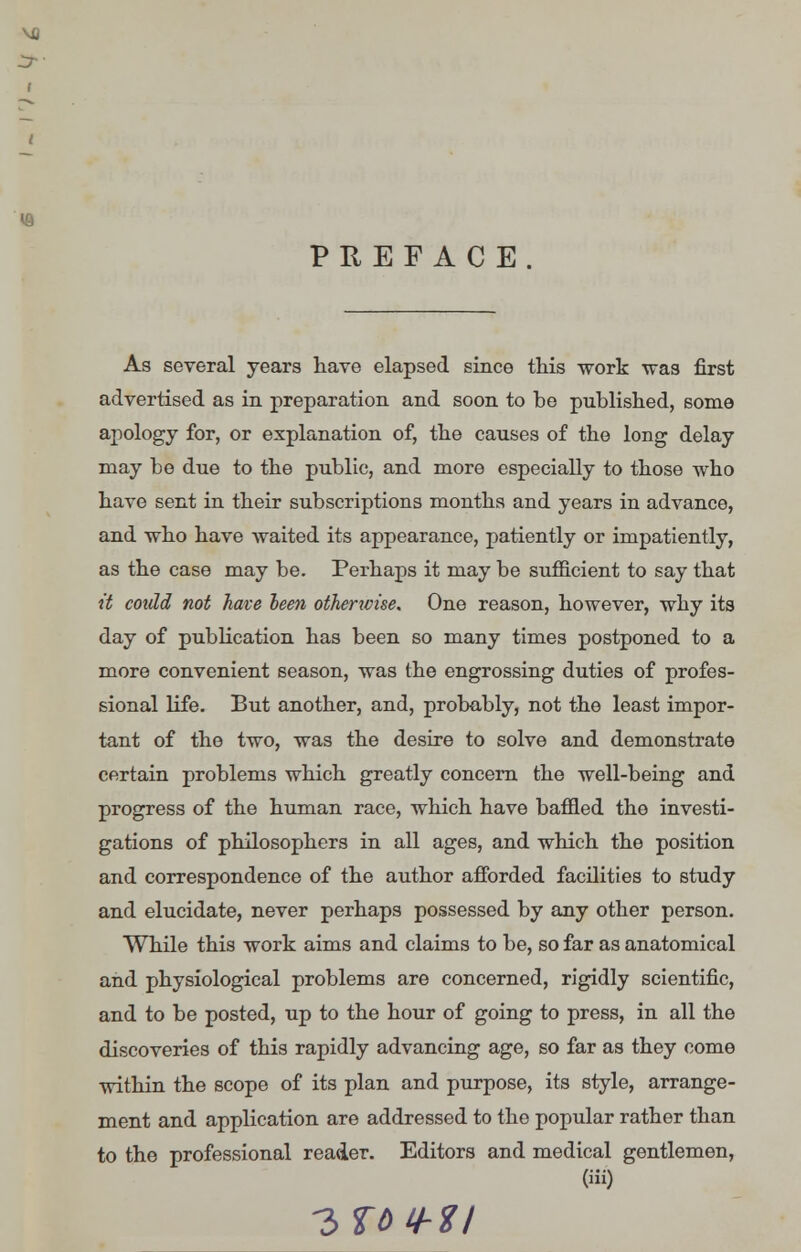 PREFACE As several years have elapsed since this work was first advertised as in preparation and soon to be published, some apology for, or explanation of, the causes of the long delay may be due to the public, and more especially to those who have sent in their subscriptions months and years in advance, and who have waited its appearance, patiently or impatiently, as the case may be. Perhaps it may be sufficient to say that it could not have been otherwise. One reason, however, why its day of publication has been so many times postponed to a more convenient season, was the engrossing duties of profes- sional life. But another, and, probably, not the least impor- tant of the two, was the desire to solve and demonstrate certain problems which greatly concern the well-being and progress of the human race, which have baffled the investi- gations of philosophers in all ages, and which the position and correspondence of the author afforded facilities to study and elucidate, never perhaps possessed by any other person. While this work aims and claims to be, so far as anatomical and physiological problems are concerned, rigidly scientific, and to be posted, up to the hour of going to press, in all the discoveries of this rapidly advancing age, so far as they come within the scope of its plan and purpose, its style, arrange- ment and application are addressed to the popular rather than to the professional reader. Editors and medical gentlemen, (iii)