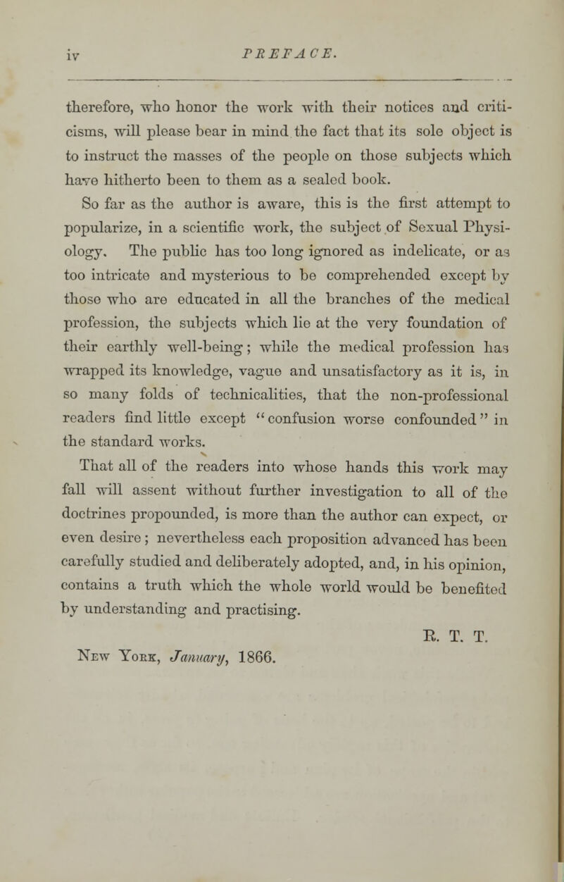 therefore, who honor the work with their notices and criti- cisms, will please bear in mind the fact that its sole object is to instruct the masses of the people on those subjects which have hitherto been to them as a sealed book. So far as the author is aware, this is the first attempt to popularize, in a scientific work, the subject of Sexual Physi- ology. The public has too long ignored as indelicate, or as too intricate and mysterious to be comprehended except by thoso who are educated in all the branches of the medical profession, the subjects which lie at the very foundation of their earthly well-being; while the medical profession has wrapped its knowledge, vague and unsatisfactory as it is, in so many folds of technicalities, that the non-professional readers find little except  confusion worse confounded in the standard works. That all of the readers into whose hands this work may fall will assent without further investigation to all of the doctrines propounded, is more than the author can expect, or even desire ; nevertheless each proposition advanced has been carefully studied and deliberately adopted, and, in his opinion, contains a truth which the whole world would be benefitod by understanding and practising. E. T. T. New Yoek, January, 1866.