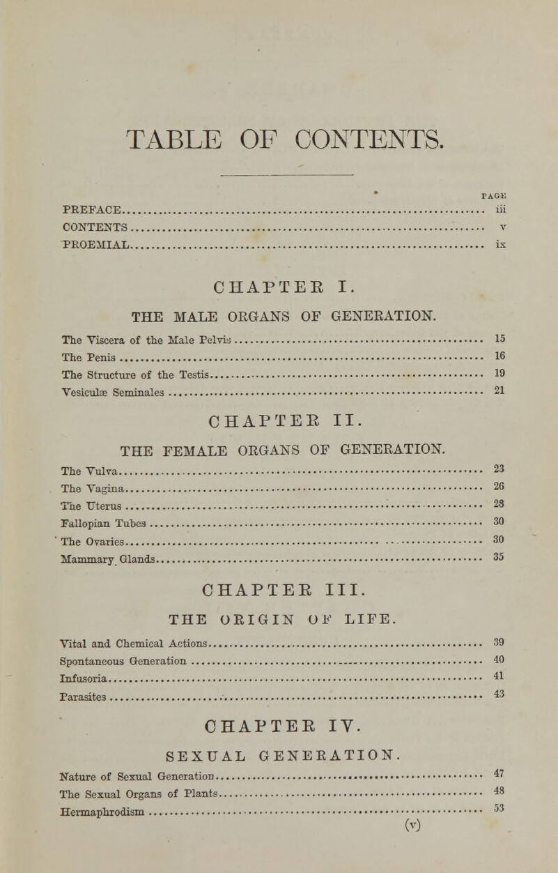 TABLE OF CONTENTS. PAGE PREFACE iii CONTENTS v PPOEMIAL is; CHAPTEE I. THE MALE ORGANS OF GENERATION. The Viscera of the Male Pelvis 15 The Penis 16 The Structure of the Testis 19 Vesiculoe Seminales 21 CHAPTEE II. THE FEMALE ORGANS OF GENERATION. The Vulva 23 The Vagina 26 The Uterus 28 Fallopian Tubes 30 The Ovaries 30 Mammary Glands 35 CHAPTEE III. THE ORIGIN OF LIFE. Vital and Chemical Actions 39 Spontaneous Generation 40 Infusoria 41 Parasites 43 CHAPTEE IV. SEXUAL GENERATION. Nature of Sexual Generation 47 The Sexual Organs of Plants 48 Hermaphrodism 53 w