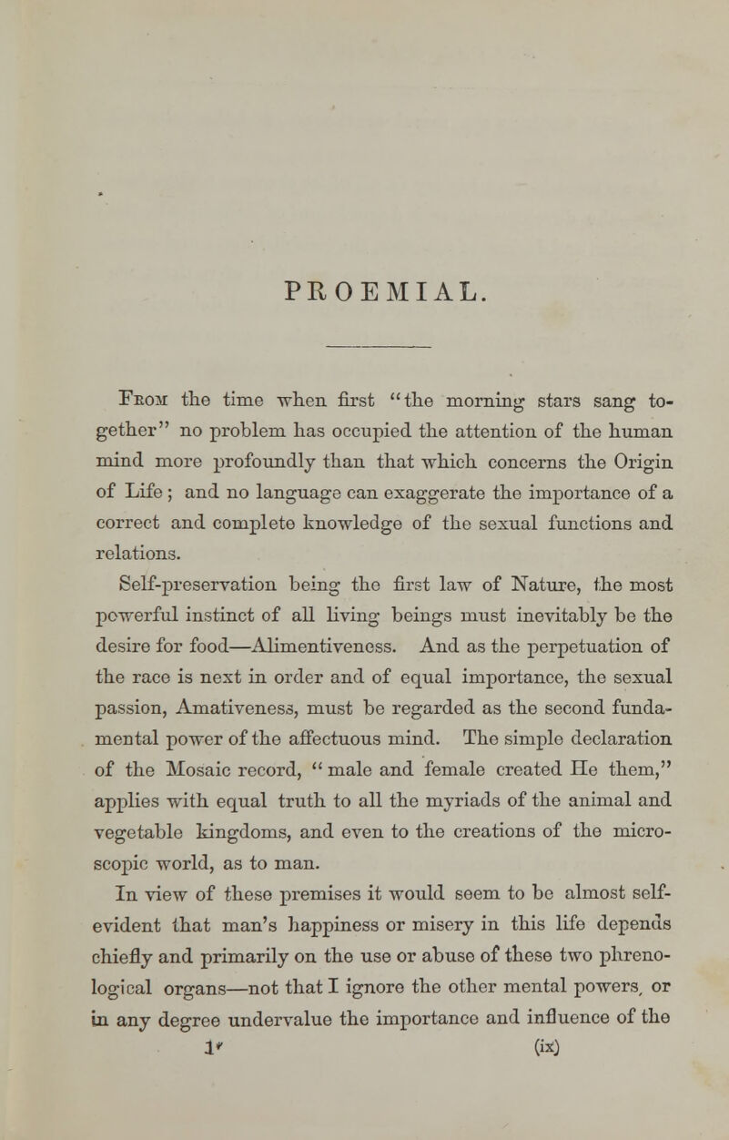 PROEMIAL, Feom the time when first the morning stars sang to- gether no problem has occupied the attention of the human mind more profoundly than that which concerns the Origin of Life ; and no language can exaggerate the importance of a correct and complete knowledge of the sexual functions and relations. Self-preservation being the first law of Nature, the most powerful instinct of all living beings must inevitably be the desire for food—Alimentiveness. And as the perpetuation of the race is next in order and of equal importance, the sexual passion, Amativeness, must be regarded as the second funda- mental power of the affectuous mind. The simple declaration of the Mosaic record,  male and female created He them, applies with equal truth to all the myriads of the animal and vegetable kingdoms, and even to the creations of the micro- scopic world, as to man. In view of these premises it would seem to be almost self- evident that man's happiness or misery in this life depends chiefly and primarily on the use or abuse of these two phreno- logical organs—not that I ignore the other mental powers or in any degree undervalue the importance and influence of the