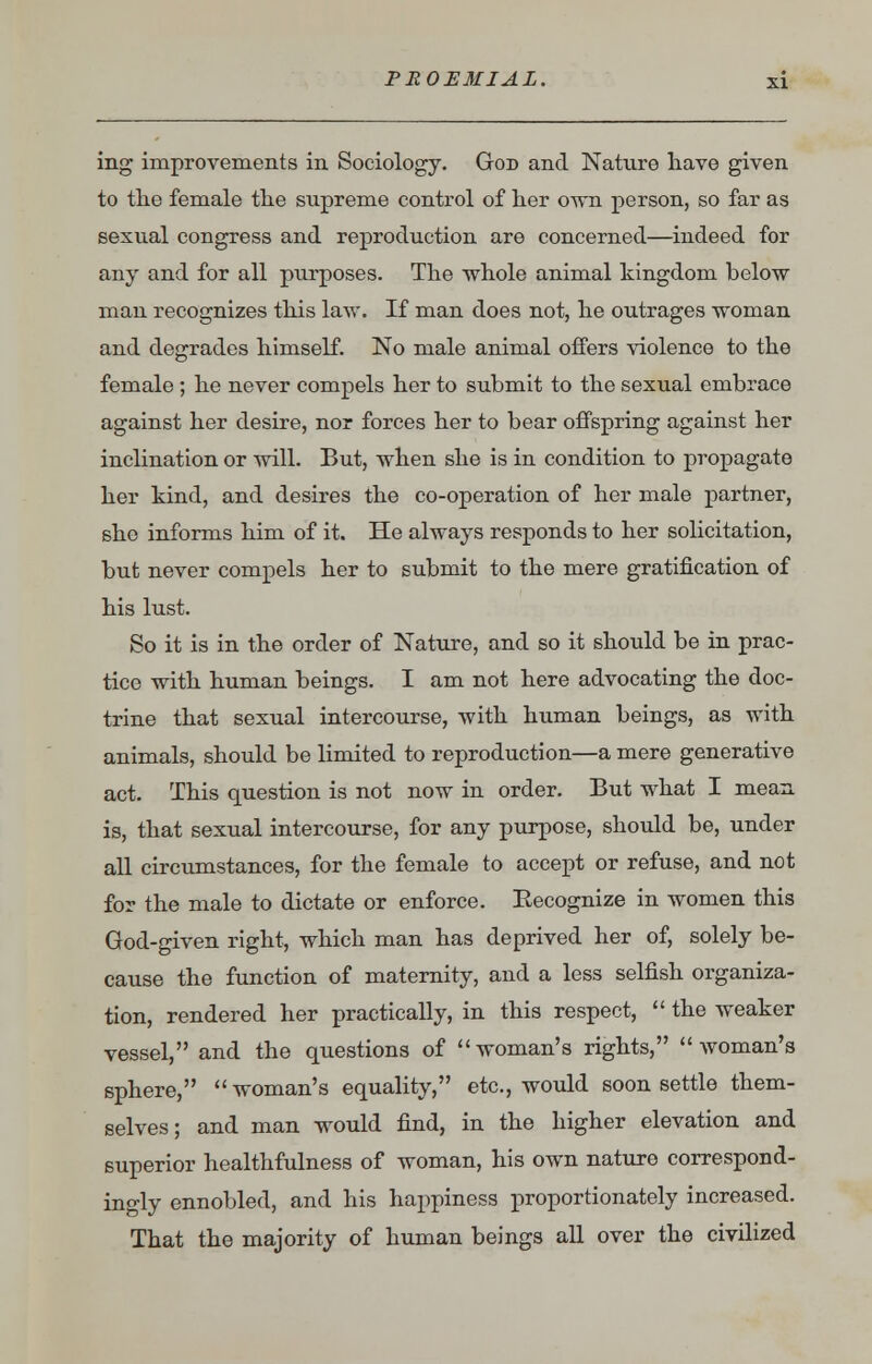 ing improvements in Sociology. God and Nature have given to the female the supreme control of her own person, so far as sexual congress and reproduction are concerned—indeed for any and for all purposes. The whole animal kingdom below man recognizes this law. If man does not, he outrages woman and degrades himself. No male animal offers violence to the female ; he never compels her to submit to the sexual embrace against her desire, nor forces her to bear offspring against her inclination or will. But, when she is in condition to propagate her kind, and desires the co-operation of her male partner, she informs him of it. He always responds to her solicitation, but never compels her to submit to the mere gratification of his lust. So it is in the order of Nature, and so it should be in prac- tice with human beings. I am not here advocating the doc- trine that sexual intercourse, with human beings, as with animals, should be limited to reproduction—a mere generative act. This question is not now in order. But what I mean is, that sexual intercourse, for any purpose, should be, under all circumstances, for the female to accept or refuse, and not for the male to dictate or enforce. Eecognize in women this God-given right, which man has deprived her of, solely be- cause the function of maternity, and a less selfish organiza- tion, rendered her practically, in this respect,  the weaker vessel, and the questions of woman's rights, woman's sphere, woman's equality, etc., would soon settle them- selves; and man would find, in the higher elevation and superior healthfulness of woman, his own nature correspond- ingly ennobled, and his happiness proportionately increased. That the majority of human beings all over the civilized