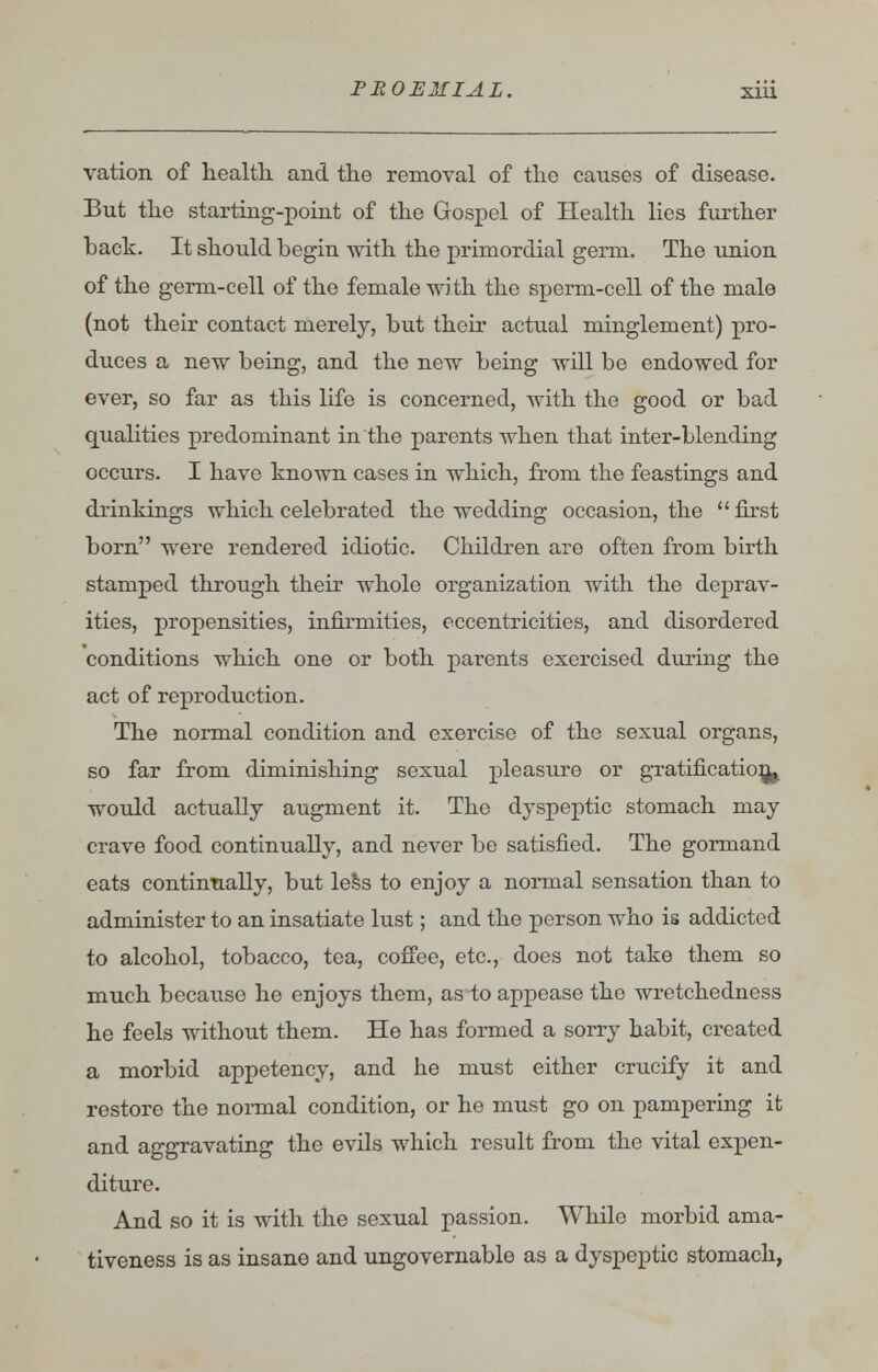 vation of health and the removal of the causes of disease. But the starting-point of the Gospel of Health lies further back. It should begin with the primordial germ. The union of the germ-cell of the female with the sperm-cell of the male (not their contact merely, but their actual minglement) pro- duces a new being, and the new being will be endowed for ever, so far as this life is concerned, with the good or bad qualities predominant in the parents when that inter-blending occurs. I have known cases in which, from the feastings and drinkings which celebrated the wedding occasion, the  first born were rendered idiotic. Children are often from birth stamped through their whole organization with the deprav- ities, propensities, infirmities, eccentricities, and disordered conditions which one or both parents exercised during the act of reproduction. The normal condition and exercise of the sexual organs, so far from diminishing sexual pleasure or gratification^ would actually augment it. The dyspeptic stomach may crave food continually, and never be satisfied. The gormand eats continually, but less to enjoy a normal sensation than to administer to an insatiate lust; and the person who is addicted to alcohol, tobacco, tea, coffee, etc., does not take them so much because he enjoys them, as to appease the wretchedness he feels without them. He has formed a sorry habit, created a morbid appetency, and he must either crucify it and restore the normal condition, or he must go on pampering it and aggravating the evils which result from the vital expen- diture. And so it is with the sexual passion. While morbid ama- tiveness is as insane and ungovernable as a dyspeptic stomach,