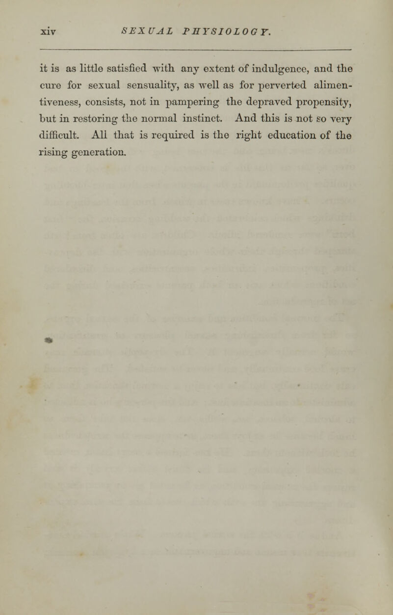it is as little satisfied -with any extent of indulgence, and the cure for sexual sensuality, as well as for perverted alimen- tiveness, consists, not in pampering the depraved propensity, but in restoring the normal instinct. And this is not so very difficult. All that is required is the right education of the rising generation.