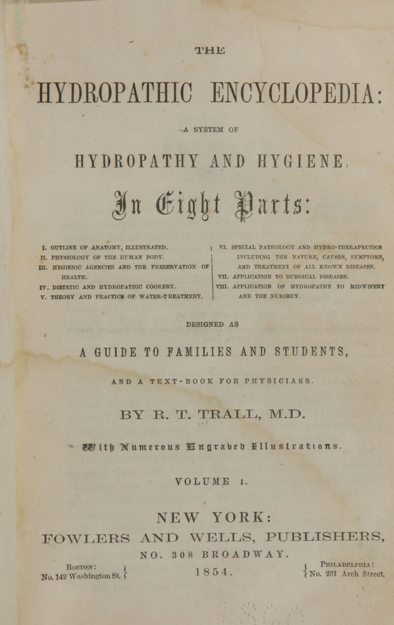 THE HYDROPATHIC ENCYCLOPEDIA: A SYSTEM OF HYDROPATHY AND HYGIENE fit digjji |jarijs: I. OUTLINE OF ANATOMY, ILLUSTRATED. | VI. SPECIAL PATHOLOGY AND HYDRO-THERAPEUTICS II. PHYSIOLOGY OF TUB HUMAN BODY. INCLUDING THE NATURE, CAUSES, SYMPTOMS, DI. HYGIENIC AGENCIES AND THE PRESERVATION OF I AND TREATMEN1 OF ALL KNOWN DISEASES. HEALTH. VH. APPLICATION TO SURGICAL DISEASES. IV. DIETETIC AND HYDROPATHIC COOKERT. VHI. APPLICATION OF HYDROPATHY TO MJDWDJERT V. THEORY AND PRACTICE OF •WATER-TREATMENT. | AND THE NURSERY. DESIGNED AS A GUIDE TO FAMILIES AND STUDENTS, AND A TEXT-BOOK FOR PHYSICIANS. BY R. T. TRALIi, M.D. • Bant!; Numerous fsnjjrabett fill it s tr ati o n's. VOLUME i. NEW YORK: FOWLERS AND WELLS, PUBLISHERS, NO. 308 BROADWAY. Boston: > ( Philadelphia: No. 142 Washington 8t J 18 54. -j No. 231 Arch Street,