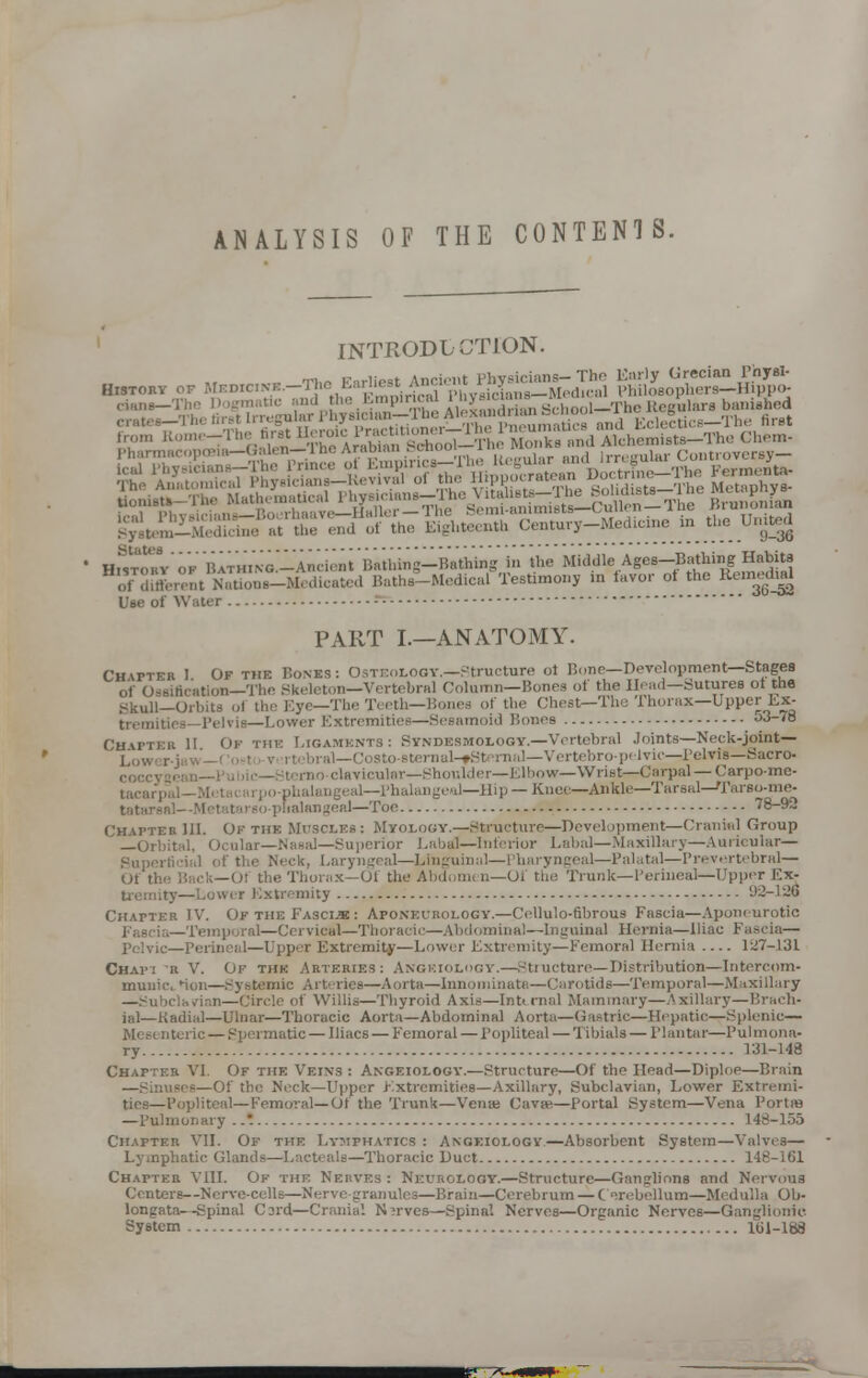 ANALYSIS OF THE CONTENTS. INTRODUCTION. H^tohVok ^.NG^-Ancien^^ of difterent Nations-Medicated Bathe-Medical Testimony in favor ot the ^nredud Use of Water ; PART I.—ANATOMY. CHin-En 1 Of the Bones: Osteology.—.Structure oi Bone— Development—Stages of Ossification—The Skeleton—Vertebral Column—Bones of the Head—Sutures ot the Skull—Orbits ol the Eye—The Teeth—Bones of the Chesfr-The Thorax—Upper Ex- tremities— Pelvis—Lower Extremities—Sesamoid Bones o3-<8 Chapteb II Of the Ligaments: Syndesmology.—Vertebral Joints—Neck-joint— L0W, , al—Costo-sternal-fSternal—Vertebropelvic—Pelvis—Sacro- clavicular—Shoulder—Elbow—Wrist—Carpal—Carpo-me- tacarpal—Mi ageal—Phalangeal—Hip — Knee—Ankle—Tarsal—Tarso-me- pfialangeal—Too 78-92 Chapteb 111. Ok the Muscles: Myology.—Structure—Development—Cranial Group J —Orbital, Ocular—Nasal—Superior Labal—Inferior Labal—Maxillary—Auricular— Superficial of the Neck, Laryngeal—Linguinal—Pharyngeal—Palatal—Prevertebral— Of the Back—01 the Thorax—Ot the Abdomi n—Of the Trunk—Perineal—Upper Ex- ..i r Extremity 93-126 Chapter IV. OptheFasclk: Apokeurology.—Cellulo-fibrous Fascia—Aponeurotic Fascia—Temporal—Cervical—Thoracic—Abdominal—Inguinal Hernia—Iliac Fascia— pelvic—Perineal—Upper Extremity—Lower Extremity—Femoral Hernia 127-131 Chapi it V. Of the Arteries: Angeiology.—Structure—Distribution—Intercom- munic. Hon—Systemic Arteries—Aorta—Innominate—Carotids—Temporal—Maxillary —Subclavian—Circle of Willis—Thyroid Axis—Internal Mammary—Axillary—Brach- ial—Kadial—Ulnar—Thoracic Aorta—Abdominal Aorta—Gastric—Hepatic—Splenic— Mesenteric — Spermatic — Iliacs — Femoral — Popliteal — Tibials — Plantar—Pulmona- ry 131-148 Chapter VI. Of the Veins : Angeiologv.—Structure—Of the Head—Diploe—Brain —Sinuses—Of the Neck—Upper Extremities—Axillary, Subclavian, Lower Extremi- ties—Popliteal—Femoral—Ot the Trunk—Vense Cava?—Portal System—Vena PortSS —Pulmonary ... 148-155 Chapter VII. Of the Lymphatics : Angeiologv—Absorbent System—Valves— Lymphatic Glands—Lacteals—Thoracic Duct 148-161 Chapter VIII. Ok thf. Nerves : Neurology.—Structure—Ganglions and Nervous Centers—Nerve-cells—Nerve granules—Brain—Cerebrum — Cerebellum—Medulla Ob- longata—Spinal Card—Cranial Nerves—Spinal Nerves—Organic Nerves—Ganglionic System 161-168