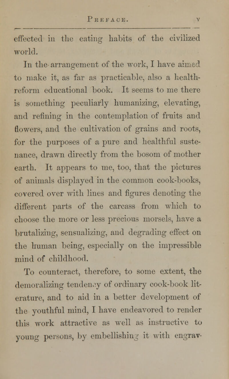 effected in the eating habits of the civilized world. In the arrangement of the work, I have aimed to make it, as far as practicable, also a health- reform educational book. It seems to me there is something peculiarly humanizing, elevating, and refining in the contemplation of fruits and flowers, and the cultivation of grains and roots, for the purposes of a pure and healthful suste- nance, drawn directly from the bosom of mother earth. It appears to me, too, that the pictures of animals displayed in the common cook-books, covered over with lines and figures denoting the different parts of the carcass from which to choose the more or less precious morsels, have a brutalizing, sensualizing, and degrading effect on the human being, especially on the impressible mind of childhood. To counteract, therefore, to some extent, the demoralizing tendency of ordinary cook-book lit- erature, and to aid in a better development of the youthful mind, I have endeavored to render this work attractive as well as instructive to young persons, by embellishing it with engrav-