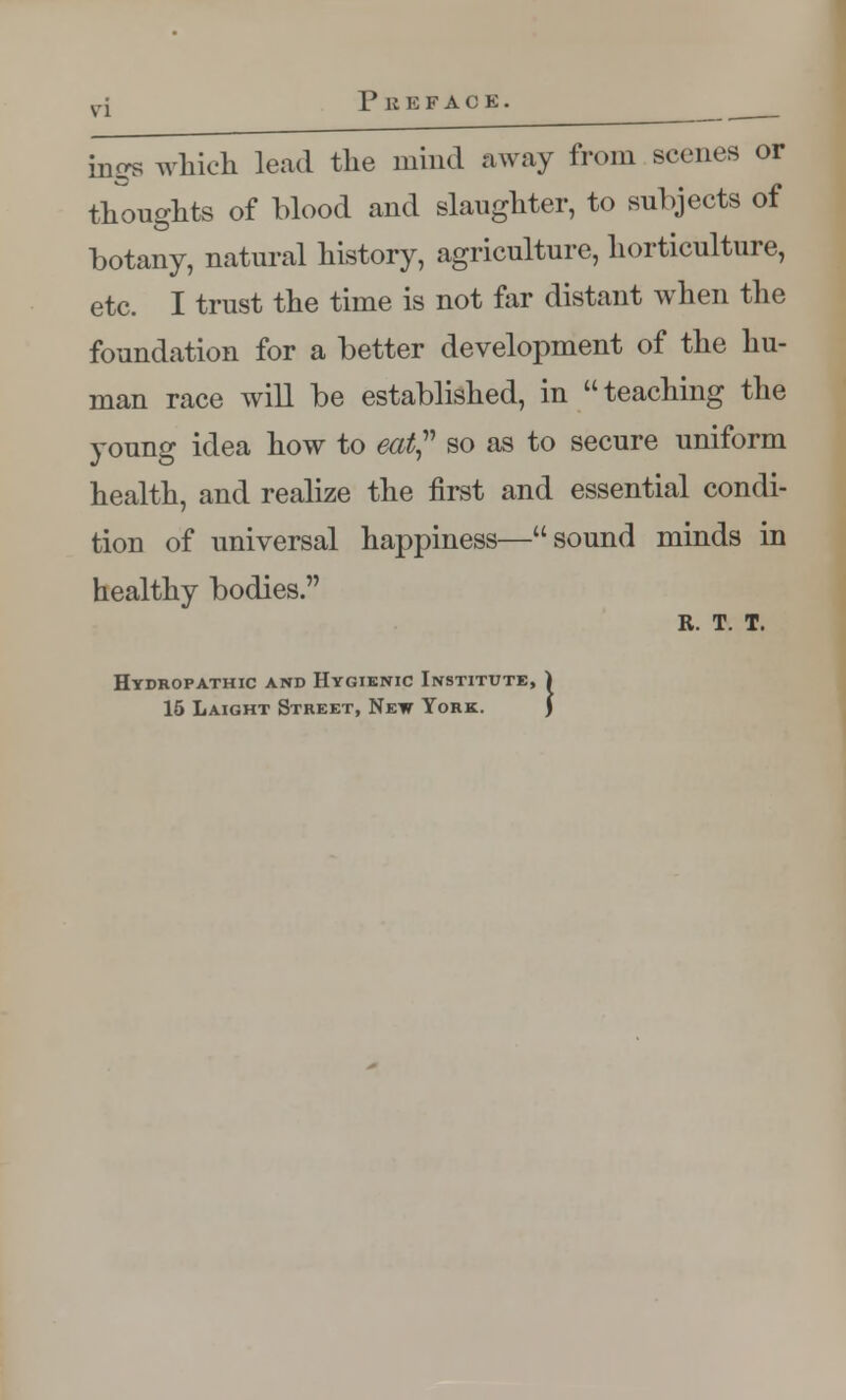 1* it K F A C E . ings which lead the mind away from scenes or thoughts of blood and slaughter, to subjects of botany, natural history, agriculture, horticulture, etc. I trust the time is not far distant when the foundation for a better development of the hu- man race will be established, in teaching the young idea how to eat so as to secure uniform health, and realize the first and essential condi- tion of universal happiness—sound minds in healthy bodies. R. T. T. Hydropathic and Hygienic Institute, 1 15 Laight Street, New York. J