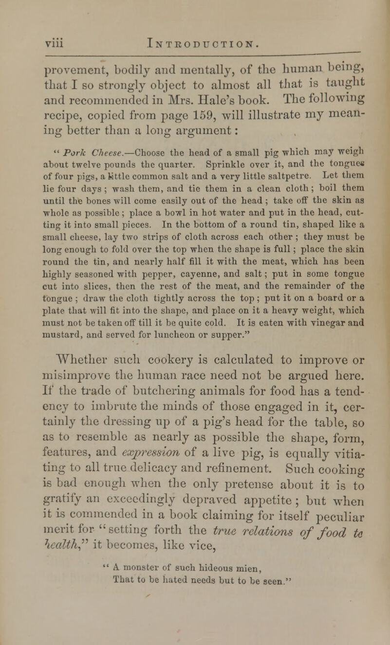 provement, bodily and mentally, of the human being, that I so strongly object to almost all that is taught and recommended in Mrs. Hale's book. The following recipe, copied from page 159, will illustrate my mean- ing better than a long argument:  Pork Cheese.—Choose the head of a small pig which may weigh about twelve pounds the quarter. Sprinkle over it, and the tongue* of four pigs, a Kttle common salt and a very little saltpetre. Let them lie four days; wash them, and tie them in a clean cloth; boil them until the bones will come easily out of the head; take off the skin as whole as possible; place a bowl in hot water and put in the head, cut- ting it into small pieces. In the bottom of a round tin, shaped like a small cheese, lay two strips of cloth across each other; they must be long enougli to fold over the top when the shape is full; place the skin round the tin, and nearly half fill it with the meat, which has been highly seasoned with pepper, cayenne, and salt; put in some tongue cut into slices, then the rest of the meat, and the remainder of the tongue ; draw the cloth tightly across the top ; put it on a board or a plate that will fit into the shape, and place on it a heavy weight, which must not be taken off till it be quite cold. It is eaten with vinegar and mustard, and served for luncheon or supper. Whether such cookery is calculated to improve or mi.siinprove the human race need not be argued here. If the trade of butchering animals for food has a tend- ency to imbrute the minds of those engaged in it, cer- tainly the dressing up of a pig's head for the table, so as to resemble as nearly as possible the shape, form, features, and expression of a live pig, is equally vitia- ting to all true delicacy and refinement. Such cooking is bad enougli when the only pretense about it is to gratify an exceedingly depraved appetite ; but when it is commended in a book claiming for itself peculiar merit for  setting forth the true relations of food tc health it becomes, like vice,  A monster of such hideous mien, That to be hated needs but to be seen.