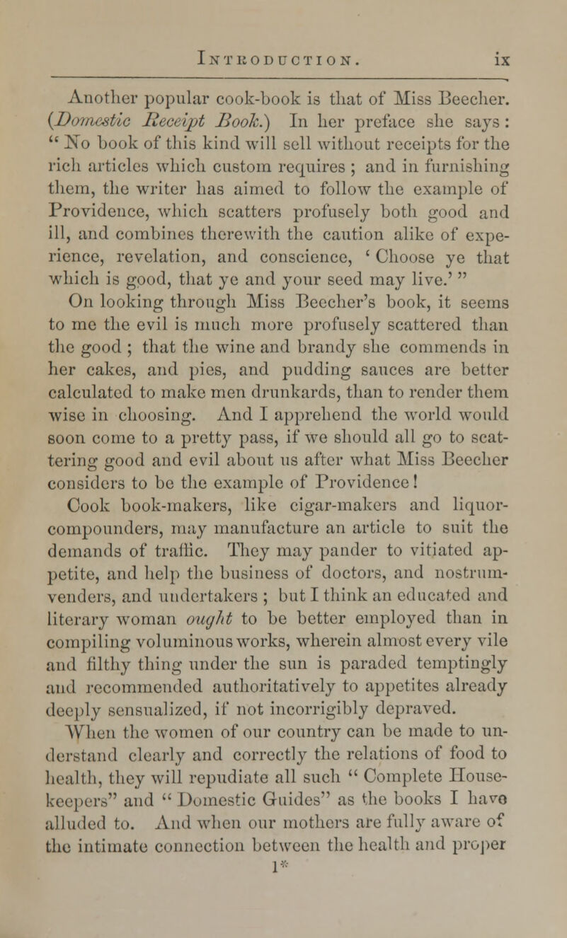 Another popular cook-book is that of Miss Beecher. (Doinestic Receipt Book.) In her preface she says :  No hook of tliis kind will sell without receipts for the rich articles which custom requires ; and in furnishing them, the writer has aimed to follow the example of Providence, which scatters profusely both good and ill, and combines therewith the caution alike of expe- rience, revelation, and conscience, ' Choose ye that which is good, that ye and your seed may live.'  On looking through Miss Beecher's book, it seems to me the evil is much more profusely scattered than the good ; that the wine and brandy she commends in her cakes, and pics, and pudding sauces are better calculated to make men drunkards, than to render them wise in choosing. And I apprehend the world would soon come to a pretty pass, if we should all go to scat- tering good and evil about us after what Miss Beecher considers to be the example of Providence! Cook book-makers, like cigar-makers and liquor- compounders, may manufacture an article to suit the demands of traffic. They may pander to vitiated ap- petite, and help the business of doctors, and nostrum- venders, and undertakers ; but I think an educated and literary woman oiujlit to be better employed than in compiling voluminous works, wherein almost every vile and filthy thing under the sun is paraded temptingly and recommended authoritatively to appetites already deeply sensualized, if not incorrigibly depraved. When the women of our country can be made to un- derstand clearly and correctly the relations of food to health, they will repudiate all such  Complete House- keepers and  Domestic Guides as the books I have alluded to. And when our mothers are fully aware of the intimate connection between the health and proper 1*