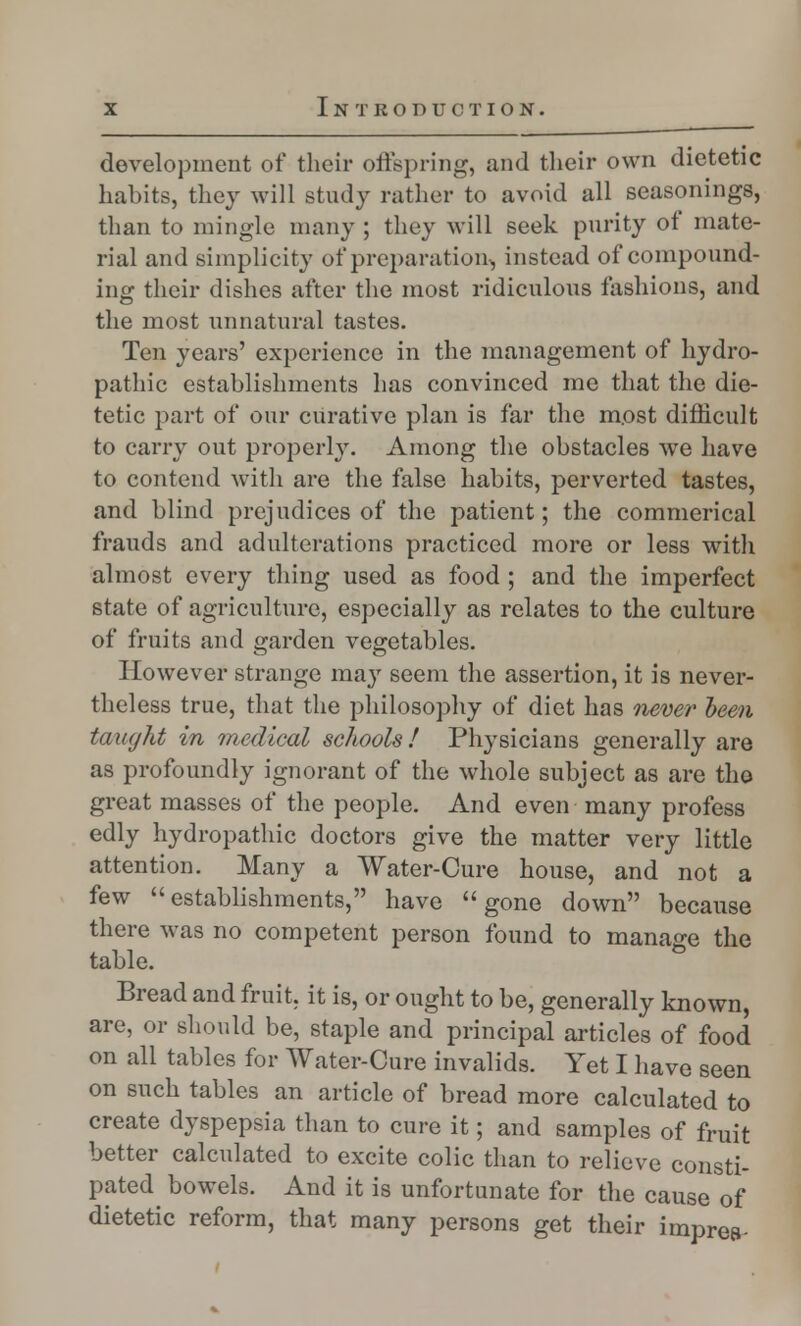 development of their offspring, and their own dietetic habits, they will study rather to avoid all seasonings, than to mingle many ; they will seek purity ol mate- rial and simplicity of preparation, instead of compound- ing their dishes after the most ridiculous fashions, and the most unnatural tastes. Ten years' experience in the management of hydro- pathic establishments has convinced me that the die- tetic part of our curative plan is far the most difficult to carry out properly. Among the obstacles we have to contend with are the false habits, perverted tastes, and blind prejudices of the patient; the commerical frauds and adulterations practiced more or less with almost every thing used as food ; and the imperfect state of agriculture, especially as relates to the culture of fruits and garden vegetables. However strange may seem the assertion, it is never- theless true, that the philosophy of diet has never been tamght in medical schools! Physicians generally are as profoundly ignorant of the whole subject as are the great masses of the people. And even many profess edly hydropathic doctors give the matter very little attention. Many a Water-Cure house, and not a few establishments, have gone down because there was no competent person found to manage the table. Bread and fruit, it is, or ought to be, generally known, are, or should be, staple and principal articles of food on all tables for Water-Cure invalids. Yet I have seen on such tables an article of bread more calculated to create dyspepsia than to cure it; and samples of fruit better calculated to excite colic than to relieve consti- pated bowels. And it is unfortunate for the cause of dietetic reform, that many persons get their impres-