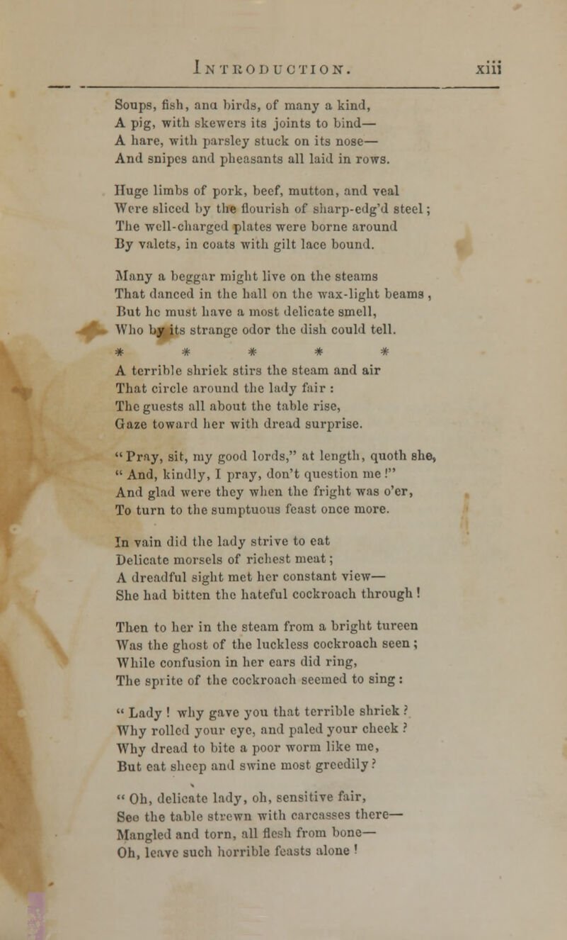 Soups, fish, aim birds, of many a kind, A pig, with skewers its joints to bind— A hare, with parsley stuck on its nose— And snipes and pheasants all laid in rows. Huge limbs of pork, beef, mutton, and veal Were sliced by the flourish of sharp-edg'd steel; The well-charged plates were borne around By valets, in coats with gilt lace bound. Many a beggar might live on the steams That danced in the hall on the wax-light beams , But he must have a most delicate smell, Who bjfcjts strange odor the dish could tell. ***** A terrible shriek stirs the steam and air That circle around the lady fair : The guests all about the table rise, Gaze toward her with dread surprise. Pray, sit, my good lords, at length, quoth she,  And, kindly, I pray, don't question me ! And glad were they when the fright was o'er, To turn to the sumptuous feast once more. In vain did the lady strive to eat Delicate morsels of richest meat; A dreadful sight met her constant view— She had bitten the hateful cockroach through ! Then to her in the steam from a bright tureen Was the ghost of the luckless cockroach seen ; While confusion in her cars did ring, The spi itc of the cockroach seemed to sing :  Lady ! why gave you that terrible shriek ? Why rolled your eye, and paled your cheek ? Why dread to bite a poor worm like me, But eat sheep and swine most greedily ?  Oh, delicate lady, oh, sensitive fair, See the table strewn with oaroasees there- Mangled and torn, all flesh from bone— Oh, leave such horrible feasts alone !