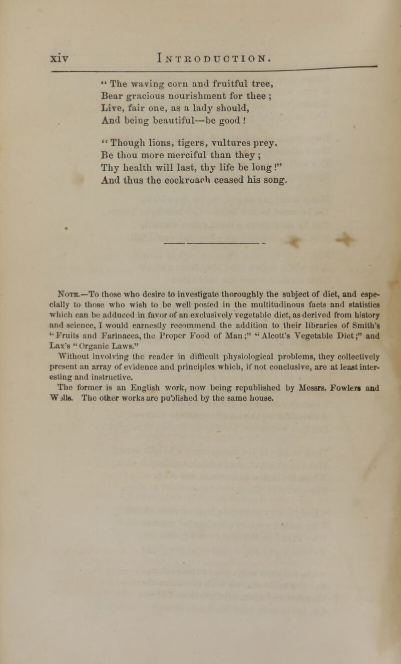  The waving corn and fruitful tree, Bear gracious nourishment for thee ; Live, fair one, as a lady should, And being beautiful—be good !  Though lions, tigers, vultures prey. Be thou more merciful than they ; Thy health will last, thy life be long! And thus the cockroach ceased his song. Note.—To those who desire to investigate thoroughly the subject of diet, and espe- cially to those who wish to be well posted in the multitudinous facta and statistics which can be adduced in favor of an exclusively vegetable diet, as derived from history and science, I would earncslly recommend the addition to their libraries of Smith's *■ Fruits and Farinaeea,the Proper Food of Man; Alcott's Vegetable Diet; and Lax's '• Organic Laws. Without involving the reader in difficult physiological problems, they collectively present an array of evidence and principles which, if not conclusive, are at least inter- esting and instructive. The former is an English work, now being republished by Messrs. Fowlere and W ills. The otter works are published by the same house.