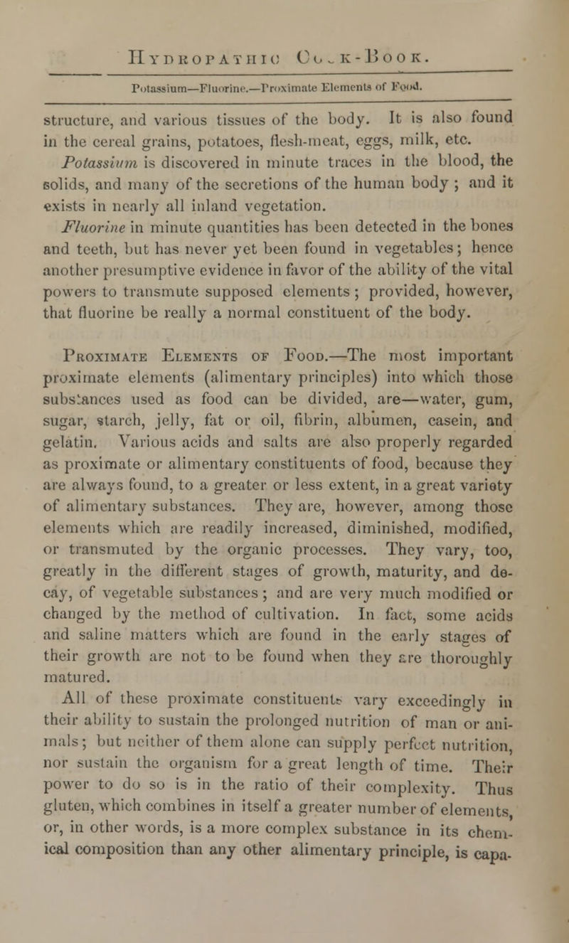 Potassium—Fluorine.—Proximate Elements of Food. structure, and various tissues of the body. It is also found in the cereal grains, potatoes, flesh-meat, eggs, milk, etc. Potassium is discovered in minute traces in the blood, the solids, and many of the secretions of the human body ; and it exists in nearly all inland vegetation. Fluorine in minute quantities has been detected in the bones and teeth, but has never yet been found in vegetables; hence another presumptive evidence in favor of the ability of the vital powers to transmute supposed elements ; provided, however, that fluorine be really a normal constituent of the body. Proximate Elements of Food.—The most important proximate elements (alimentary principles) into which those subs'anccs used as food can be divided, are—water, gum, sugar, starch, jelly, fat or oil, fibrin, albumen, casein, and gelatin. Various acids and salts are also properly regarded as proximate or alimentary constituents of food, because they are always found, to a greater or less extent, in a great variety of alimentary substances. They are, however, among those elements which are readily increased, diminished, modified, or transmuted by the organic processes. They vary, too, greatly in the different stages of growth, maturity, and de- cay, of vegetable substances; and are very much modified or changed by the method of cultivation. In fact, some acids and saline matters which are found in the early stages of their growth are not to be found when they &re thoroughly matured. All of these proximate constituent* vary exceedingly ill their ability to sustain the prolonged nutrition of man or ani- mals; but neither of them alone can supply perfect nutrition nor sustain the organism for a great length of time. Their power to do so is in the ratio of their complexity. Thus gluten, which combines in itself a greater number of elements or, in other words, is a more complex substance in its chem- ical composition than any other alimentary principle, is capa-