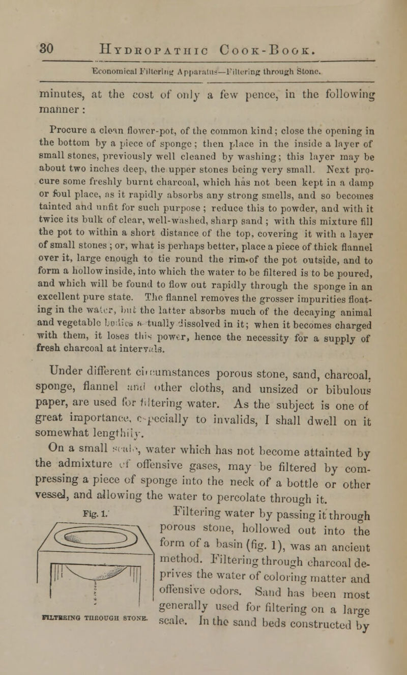 Economical Filtering A pparnuu/—Filtering through Stone. minutes, at the cost vt' only a few pence, in the following manner: Procure a clean flower-pot, of the common kind; close the opening in the bottom by a piece of sponge ; then place in the inside a layer of email stones, previously well cleaned by washing; this layer may be about two inches deep, the upper stones being very small. Next pro- cure some freshly burnt charcoal, which has not been kept in a damp or foul place, as it rapidly absorbs any strong smells, and so becomes tainted and unfit for such purpose; reduce this to powder, and with it twice its bulk of clear, well-washed, sharp sand ; with this mixture fill the pot to within a short distance of the top, covering it with a layer of small stones ; or, what is perhaps better, place a piece of thick flannel over it, large enough to tie round the rim-of the pot outside, and to form a hollow inside, into which the water to be filtered is to be poured, and which will be found to flow out rapidly through the sponge in an excellent pure state. The flannel removes the grosser impurities float- ing in the water, but the latter absorbs much of the decaying animal and vegetable bodies s tually -Jissolved in it; when it becomes charged with them, it loses this power, hence the necessity for a supply of fresh charcoal at interv, I;?. Under different ci.cumstances porous stone, sand, charcoal, sponge, flannel itiiil other cloths, and unsized or bibulous paper, are used for filtering water. As the subject is one of great importance, especially to invalids, I shall dwell on it somewhat lengthily. On a small s< «l •, water which has not become attainted by the admixture uf offensive gases, may be filtered by com- pressing a piece of sponge into the neck of a bottle or other vessel, and allowing the water to percolate through it. Fig. I.' Filtering water by passing it through porous stone, hollowed out into the form of a basin (fig. 1), was an ancient method. Filtering through charcoal de- prives the water of coloring matter and offensive odors. Sand has been most generally used for filtering on a lame PllTRErNG THROUGH STONE. Qf.nl a Til thA ■,„.-. J I_ J , scale, in the sand beds constructed by