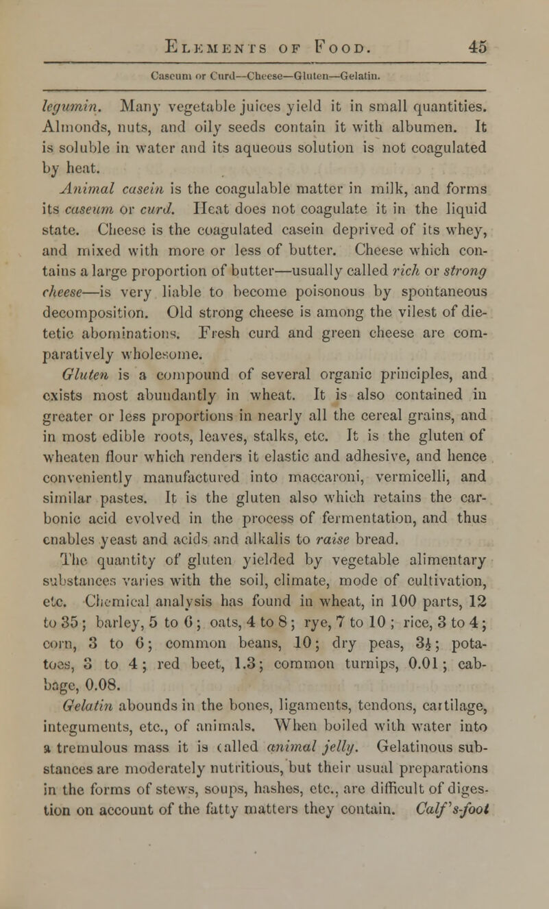 Cascuni or Curd—Cheese—Gluten—Gelatin. legumin. Many vegetable juices yield it in small quantities. Almonds, nuts, and oily seeds contain it with albumen. It is soluble in water and its aqueous solution is not coagulated by heat. Animal casein is the coagulable matter in milk, and forms its caseum or curd. Heat does not coagulate it in the liquid state. Cheese is the coagulated casein deprived of its whey, and mixed with more or less of butter. Cheese which con- tains a large proportion of butter—usually called rich or strong cheese—is very liable to become poisonous by spontaneous decomposition. Old strong cheese is among the vilest of die- tetic abominations. Fresh curd and green cheese are com- paratively wholesome. Gluten is a compound of several organic principles, and exists most abundantly in wheat. It is also contained in greater or less proportions in nearly all the cereal grains, and in most edible roots, leaves, stalks, etc. It is the gluten of wheaten flour which renders it elastic and adhesive, and hence conveniently manufactured into maccaroni, vermicelli, and similar pastes. It is the gluten also which retains the car- bonic acid evolved in the process of fermentation, and thus enables yeast and acids and alkalis to raise bread. The quantity of gluten yielded by vegetable alimentary substances varies with the soil, climate, mode of cultivation, etc. Chemical analysis has found in wheat, in 100 parts, 12 to 35 ; barley, 5 to 0 ; oats, 4 to 8 ; rye, 7 to 10 ; rice, 3 to 4; corn, 3 to G; common beans, 10; dry peas, 3£; pota- toes, 3 to 4; red beet, 1.3; common turnips, 0.01; cab- bage, 0.08. Gelatin abounds in the bones, ligaments, tendons, cartilage, integuments, etc., of animals. When boiled with water into a tremulous mass it is (ailed animal jelly. Gelatinous sub- stances are moderately nutritious, but their usual preparations in the forms of stews, soups, hashes, etc., are difficult of diges- tion on account of the fatty matters they contain. Calfs-foot