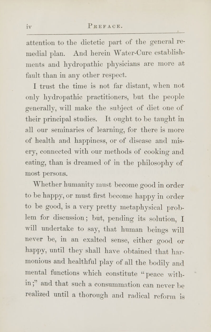 i \- Preface. attention to the dietetic part of the general re- medial plan. And herein Water-Cure establish- ments and hydropathic physicians are more at fault than in any other respect. I trust the time is not far distant, when not only hydropathic practitioners, hut the people generally, will make the subject of diet one of their principal studies. It ought to be taught in all our seminaries of learning, for there is more of health and happiness, or of disease and mis- ery, connected with our methods of cooking and eating, than is dreamed of in the philosophy of most persons. Whether humanity must become good in order to be happy, or must first become happy in order to be good, is a very pretty metaphysical prob- lem for discussion; but, pending its solution, I will undertake to say, that human beings will never be, in an exalted sense, either good or happy, until they shall have obtained that har- monious and healthful play of all the bodily and mental functions which constitute peace with- in ; and that such a consummation can never be realized until a thorough and radical reform is
