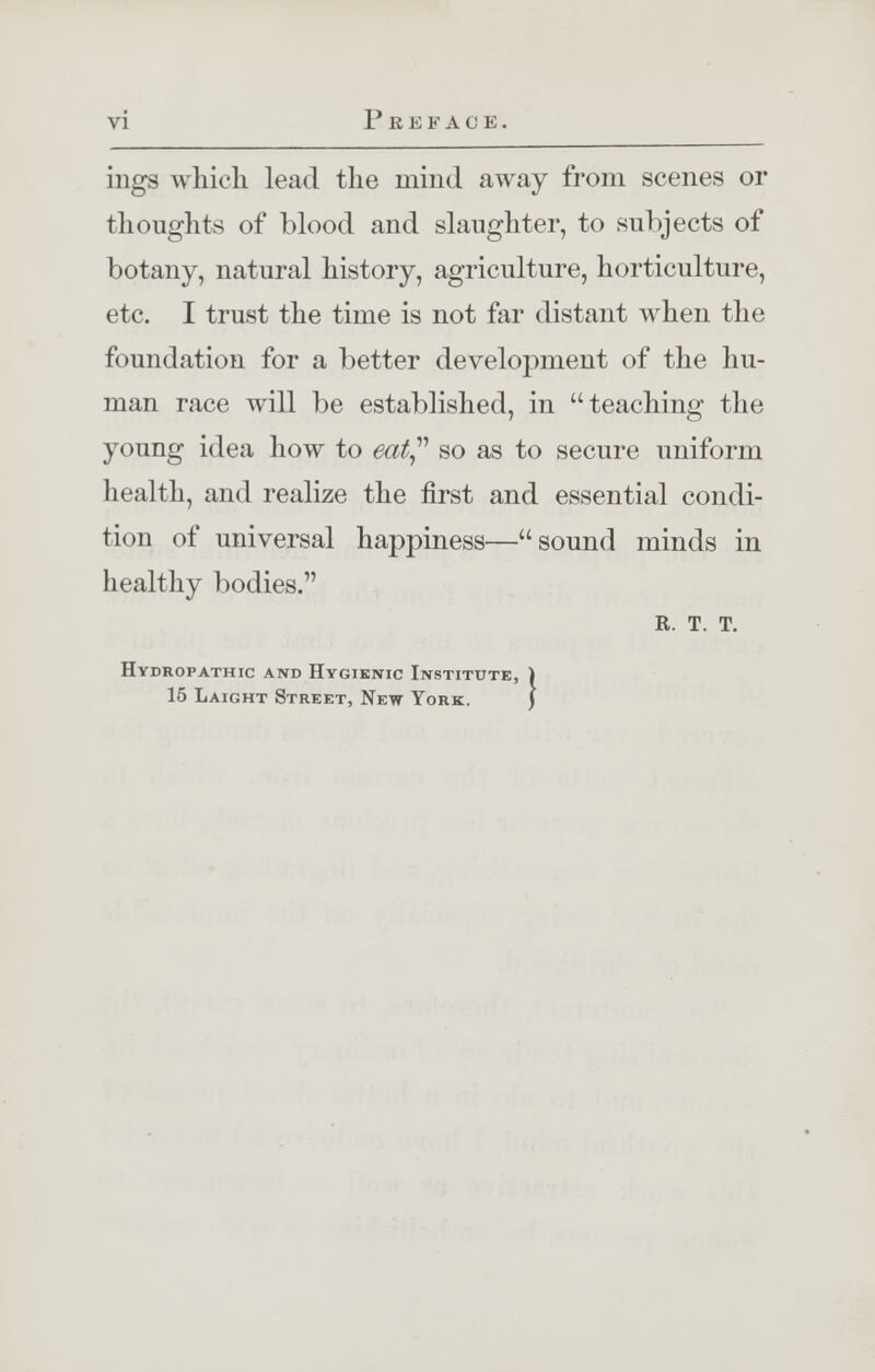 mgs which lead the mind away from scenes or thoughts of blood and slaughter, to subjects of botany, natural history, agriculture, horticulture, etc. I trust the time is not far distant when the foundation for a better development of the hu- man race will be established, in teaching the young idea how to eat so as to secure uniform health, and realize the first and essential condi- tion of universal happiness—sound minds in healthy bodies. R. T. T. Hydropathic and Hygienic Institute, 15 Laight Street, New York.