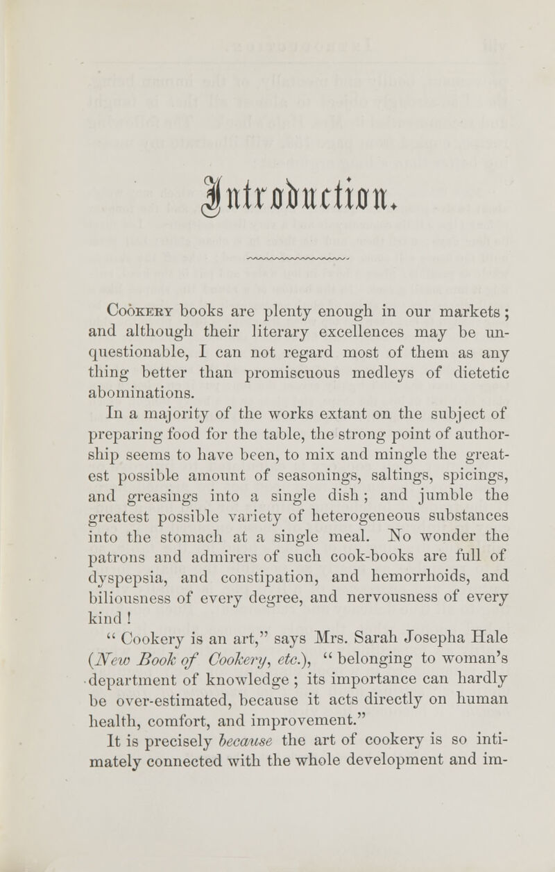 utxalmtttn* Cookery books are plenty enough in our markets; and although their literary excellences may be un- questionable, I can not regard most of them as any thing better than promiscuous medleys of dietetic abominations. In a majority of the works extant on the subject of preparing food for the table, the strong point of author- ship seems to have been, to mix and mingle the great- est possible amount of seasonings, saltings, spicings, and greasings into a single dish; and jumble the greatest possible variety of heterogeneous substances into the stomach at a single meal. No wonder the patrons and admirers of such cook-books are full of dyspepsia, and constipation, and hemorrhoids, and biliousness of every degree, and nervousness of every kind !  Cookery is an art, says Mrs. Sarah Josepha Hale {New Book of Cookery, etc.),  belonging to woman's department of knowledge ; its importance can hardly be over-estimated, because it acts directly on human health, comfort, and improvement. It is precisely because the art of cookery is so inti- mately connected with the whole development and im-