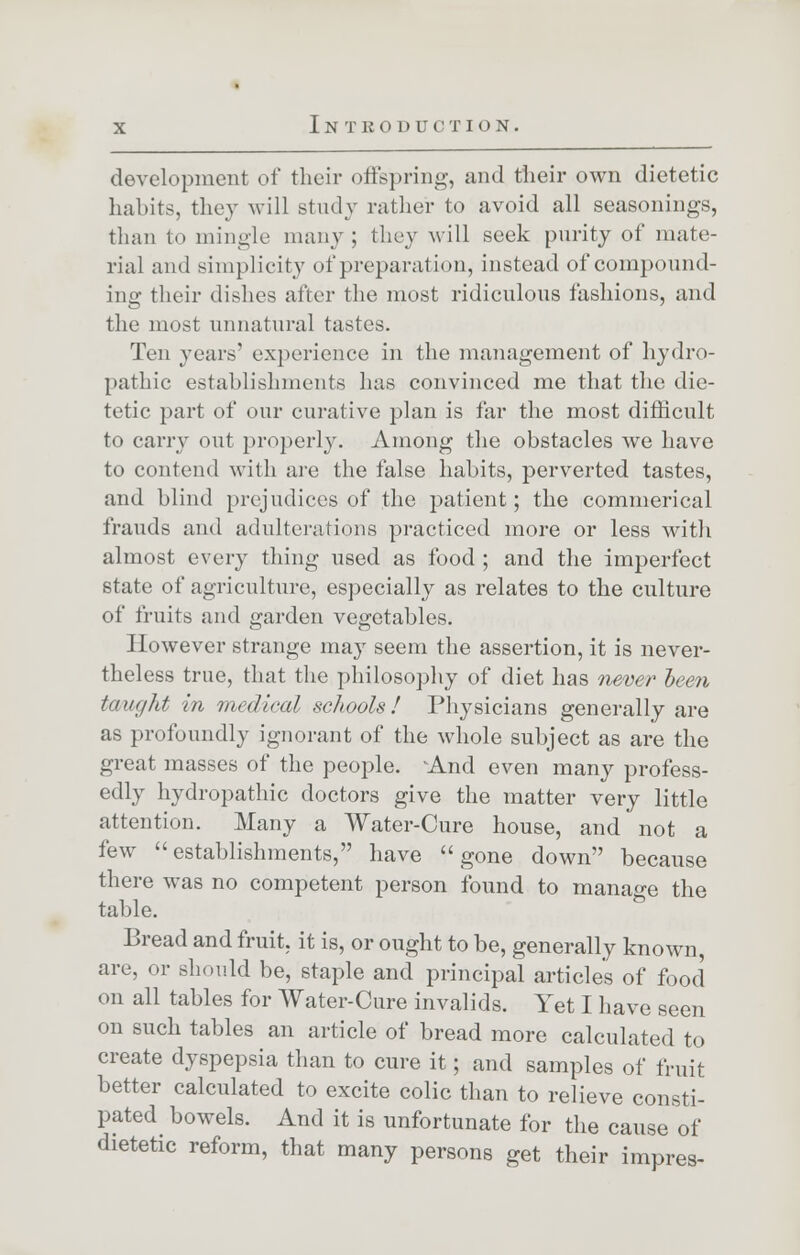 development of their offspring, and their own dietetic habits, they will study rather to avoid all seasonings, than to mingle many ; they will seek purity of mate- rial ami simplicity of preparation, instead of compound- ing their dishes after the most ridiculous fashions, and the must unnatural tastes. Ten years' experience in the management of hydro- pathic establishments has convinced me that the die- tetic part of our curative plan is far the most difficult to carry out properly. Among the obstacles we have to contend with are the false habits, perverted tastes, and blind prejudices of the patient; the commerical frauds and adulterations practiced more or less with almost every thing used as food ; and the imperfect state of agriculture, especially as relates to the culture of fruits and garden vegetables. However strange may seem the assertion, it is never- theless true, that the philosophy of diet has never been taught in medical schools ! Physicians generally are as profoundly ignorant of the whole subject as are the great masses of the people. And even many profess- edly hydropathic doctors give the matter very little attention. Many a Water-Cure house, and not a few establishments, have gone down because there was no competent person found to manage the table. Bread and fruit, it is, or ought to be, generally known, are, or should be, staple and principal articles of food on all tables for Water-Cure invalids. Yet I have seen on such tables an article of bread more calculated to create dyspepsia than to cure it; and samples of fruit better calculated to excite colic than to relieve consti- pated bowels. And it is unfortunate for the cause of dietetic reform, that many persons get their impres-