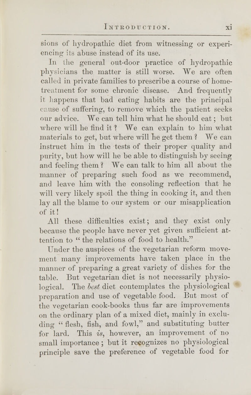 sions of hydropathic diet from witnessing or experi- encing its abuse instead of its use. In the general out-door practice of hydropathic physicians the matter is still worse. We are often called in private families to prescribe a course of home- treatment for some chronic disease. And frequently it happens that bad eating habits are the principal cause of suffering, to remove which the patient seeks our advice. We can tell him what he should eat; but where will he find it 1 We can explain to him what materials to get, but where will he get them ? We can instruct him in the tests of their proper quality and purity, but how will he be able to distinguish by seeing and feeling them ? We can talk to him all about the manner of preparing such food as we recommend, and leave him with the consoling reflection that he will very likely spoil the thing in cooking it, and then lay all the blame to our system or our misapplication of it! All these difficulties exist; and they exist only because the people have never yet given sufficient at- tention to  the relations of food to health. Under the auspices of the vegetarian reform move- ment many improvements have taken place in the manner of preparing a great variety of dishes for the table. But vegetarian diet is not necessarily physio- logical. The best diet contemplates the physiological preparation and use of vegetable food. But most of the vegetarian cook-books thus far are improvements on the ordinary plan of a mixed diet, mainly in exclu- ding  flesh, fish, and fowl, and substituting butter for lard. This is, however, an improvement of no small importance ; but it recognizes no physiological principle save the preference of vegetable food for