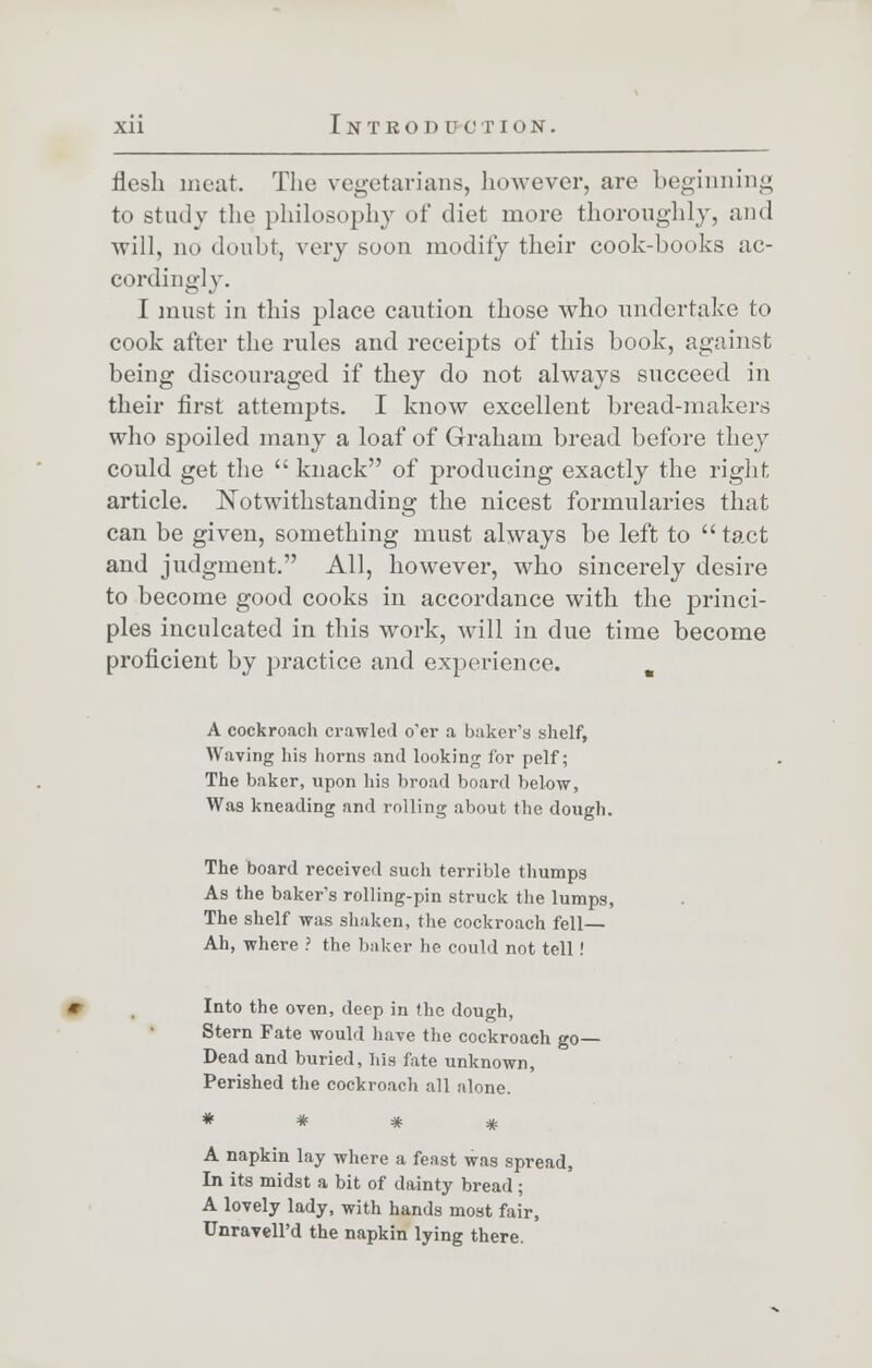 flesh meat. The vegetarians, however, are beginning to study the philosophy of diet more thoroughly, and will, no doubt, very soon modify their cook-books ac- cordingly. I must in this place caution those who undertake to cook after the rules and receipts of this book, against being discouraged if they do not always succeed in their first attempts. I know excellent bread-makers who spoiled many a loaf of Graham bread before they could get the  knack of producing exactly the right, article. Notwithstanding the nicest formularies that can be given, something must always be left to  tact and judgment. All, however, who sincerely desire to become good cooks in accordance with the princi- ples inculcated in this work, will in due time become proficient by practice and experience. . A cockroach crawled o'er a baker's shelf, Waving his horns and looking for pelf; The baker, upon his broad board below, Was kneading and rolling about the dough. The board received such terrible thumps As the baker's rolling-pin struck the lumps, The shelf was shaken, the cockroach fell— Ah, where ? the baker he could not tell! Into the oven, deep in the dough, Stern Fate would have the cockroach go- Dead and buried, his fate unknown, Perished the cockroach all alone. A napkin lay where a feast was spread, In its midst a bit of dainty bread ; A lovely lady, with hands most fair, UnravelPd the napkin lying there.