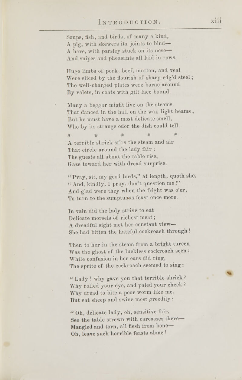 Soups, fish, and birds, of many a kind, A pig, with skewers its joints to bind— A hare, witli parsley stuck on its nose— And snipes and pheasants all laid in rows. Huge limbs of pork, beef, mutton, and veal Were sliced by the flourish of sharp-edg'd steel; The well-charged plates were borne around By valets, in coats with gilt lace bound. Many a beggar might live on the steams That danced in the hall on the wax-light beams , But he must have a most delicate smell, Who by its strange odor the dish could tell. ***** A terrible shriek stirs the steam and air That circle around the lady fair : The guests all about the table rise, Gaze toward her with dread surprise. Pray, sit, my good lords, at length, quoth she,  And, kindly, I pray, don't question me ! And glad were they when the fright was o'er, To turn to the sumptuous feast once more. In vain did the lady strive to eat Delicate morsels of richest meat; A dreadful sight met her constant view- She had bitten the hateful cockroach through ! Then to her in the steam from a bright tureen Was the ghost of the luckless cockroach seen; While confusion in her ears did ring, The sprite of the cockroach seemed to sing :  Lady ! why gave you that terrible shriek ? Why rolled your eye, and paled your cheek ? Why dread to bite a poor worm like me, But eat sheep and swine most greedily ?  Oh, delicate lady, oh, sensitive fair, See the table strewn with carcasses there- Mangled and torn, all flesh from bone— Oh, leave such horrible feasts alone !