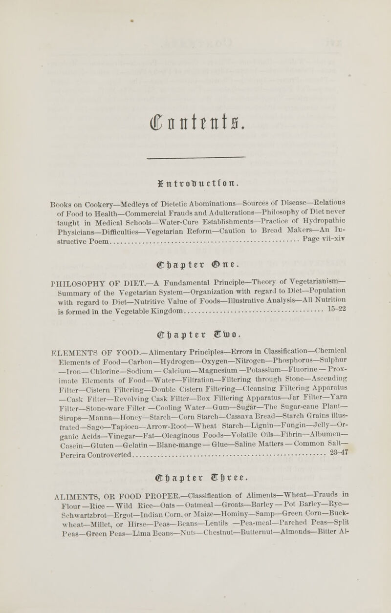 CntthtitB. Kntrottuctfon. Books on Cookery—Medleys of Dietetic! Abominations—Sources of Disease—Relations of Food to Health—Commercial Frauds and Adulterations—Philosophy of Diet never taught in Medical Schools—Water-Cu re Establishments—Practice of Hydropathic Physicians—Difficulties—Vegetarian Reform—Caution to Bread Makers—An In- structive Poem Pagevii-xiv ©hajtet ©tie. PHILOSOPHY OF DIET—A Fundamental Principle—Theory of Vegetarianism- Summary of the Vegetarian System—Organization with regard to Diet—Population with regard to Diet—Nutritive Value of Foods—Illustrative Analysis—All Nutrition is formed in the Vegetable Kingdom 15-22 Chapter & to o. ELEMENTS OF FOOD.—Alimentary Principles—Errors in Classification—Chemical Elements of Food—Carbon— Hydrogen—Oxygen—Nitrogen—Phosphorus—Sulphur —Iron—Chlorine—Sodium—Calcium—Magnesium—Potassium—Fluorine—Prox- imate Elements of Food—Water—Filtration—Filtering through Stone—Ascending Filter—Cistern Filtering—Double Cistern Filtering—Cleansing Filtering Apparatus —Cask Filter—Revolving Cask Filter—Box Filtering Apparatus—Jar Filter—Yarn Filter—Stone-ware Filter —Cooling Water—Gum—Sugar—The Sugar-cane Plant- Sirups—Manna—Honey—Starch—Corn Starch—Cassava Bread—Starch Grains illus- trated—Sago—Tapioca—Arrow-Root—Wheat Starch—Lignin—Fungin—Jelly—Or- ganic Acids—Vinegar—Fat—Oleaginous Foods—Volatile Oils—Fibrin—Albumen- Casein—Gluten—Gelatin—Blanc-mange—Glue—Saline Matters — Common Salt— Pereira Controverted 23^7 Chapter £i)tee. ALIMENTS, OR FOOD PROPER.—Classification of Aliments—Wheat—Frauds in Flour —Rice — Wild Rice—Oats — (hitmeal —Groats—Barley — Pot Barley—Rye— Schwartzbrotr—Ergot—Indian Corn, or Maize—Hominy—Samp—Green Corn—Buck- wheat—Millet, or Hirse—Peas—Beans—Lentils —Pea-meal—Parched Peas—Split Peas—Green Peas—Lima Beans—Nuts—Chestnut—Butternut—Almonds—Bitter Al-