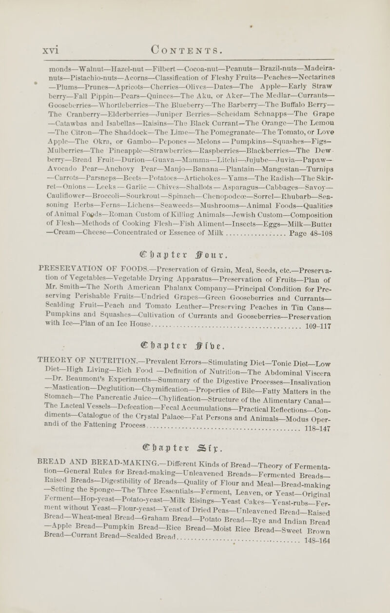 raonds—Walnut—Hazel-nut —Filbert— Cocoa-nut—Peanuts—Brazil-nuts—Madeira- nuts—Pistachio-nuts—Acorns—Classification of Fleshy Fruits—Peaches—Nectarines —Plums—Prunes—Apricots—Cherries—Olives- Dates—The AppU—Early Straw berry—Fall Pippin—Pears—Quinces—The Aku, or Aker—The Medlar—Currants— bi rries—Whortleberries- The Blueberry—The Barberry—The Buffalo Berry— The Cranberry—Elderberries—Juniper Berries—Scheidam Schnapps—The Grape —Catawbas and Isabellas—Raisins—The Black Currant—The Orange—The Lemon —The Citron—The Shaddock—The Lime-The Pomegranate—The Tomato, or Love Apple—The (»kra, or Gambo—P< pones— Melons— Pumpkins—Squashes—Figs- Mulberries—The Pineapple—Si raw lurries—Raspberries—Blackberries—The Dew- berry—Bread Fruit—Durion—Guava—Mamma—Lit'chi—Jujube—Juvia—Papaw— Avocado Pear—Anchovy Tear—Manjo—Banana—Plantain—Mangostan—Turnips —Carrots—Parsneps—Beets—Potatoes—Artichokes—Yams—The Radish—The Skir- ret—Onions — Leeks — Garlic — Chives—Shallots— Asparagus—Cabbages—Savoy— Cauliflower—Broccoli—Sourkrout—Spinach—Chenopodece—Sorrel—Rhubarb—Sea- soning Herbs—Ferns—Lichens Seaweeds -Mushrooms—Animal Foods—Qualities of Animal Foods—Roman Custom ofKilling Animals—Jewish Custom—Composition of Flesh—Methods of Cooking Flesh—Fish Aliment—Insects—Eggs—Milk—Buttei —Cream—Cheese—Concentrated or Essence of Milk Page 48-108 €i) ajp tcr jfouv. PRESERVATION OF FOODS.—Preservation of Grain, Meal, Seeds, etc.—Preserva- tion of Vegetables—Vegetable Drying Apparatus—Preservation of Fruits—Plan of Mr. Smith—The North American Phalanx Company—Principal Condition for Pre- serving Perishable Fruits—TJndried Crapes—Green Gooseberries and Currants— Scalding Fruit—Peach and Tomato Leather—Preserving Peaches in Tin Cans- Pumpkins and Squashes—Cultivation of Currants and Gooseberries—Preservation with Ice—Plan of an lee House 109-117 Qtttaptev jMbc. THEORY OF NDTRITION.-Prevalent Errors-Stimulating Diet-Tonic Diet-Low Diet-High Living—Rich F 1 -Definition of Nutrition—The Abdominal Viscera -Dr. Beaumont's Experiments-Summary of the Digestive Processes—Insalivation —Mastication—Deglutition—Chymiflcation—Properties of Bile—Fatty Matters in the Stomach-The Pancreatic Juice-Chylineation-Structure of the Alimentary Canal- The Lacteal Vessels-Defecation-Fecal Accumulations-Practical Reflections-Con- dimentf-Catalog! f »' Crystal Palace-Fat Persons and Animals-Modus Oper- andi of the Fattening Process 118-147 Chapter -Stv. BREAD AND BREAD-MAKING.-Different Kinds of Bread-Theory of Fermenta- tion-General Rules for Bread-making-Unleavened Breads-Fermented Breads- Raised Breads-Digestibility of Breads-Quality of Flour and Meal-Bread-makimr -Setting the Sponge-The Three Essentials-Ferment, Leaven, or Yeast-Original Ferment—Hop-yeast-Potato-yeast-Milk Risings-Yeast Cakes-Yeast-rabs-Fer ment without Yeast—Flour-yeast-Yeast of Dried Peas-Unleavened Bread-Raised Bread-Wheat-meal Bread-Graham Bread-Potato Bread-Rye and Indian Bread -Apple Bread-Pumpkin Bread-Rice Bread-Moist Rice Bread-Sweet Brown Bread-Currant Bread-Scalded Bread. 1 ' '